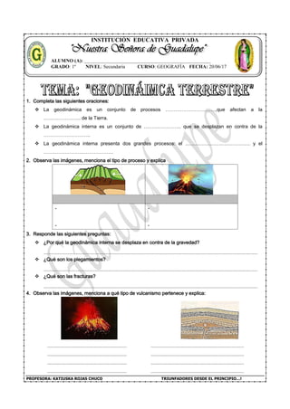 PROFESORA: KATIUSKA ROJAS CHUCO TRIUNFADORES DESDE EL PRINCIPIO…!
INSTITUCIÓN EDUCATIVA PRIVADA
1. Completa las siguientes oraciones:
 La geodinámica es un conjunto de procesos ………………………….,que afectan a la
………………….. de la Tierra.
 La geodinámica interna es un conjunto de ………………….. que se desplazan en contra de la
………………………..
 La geodinámica interna presenta dos grandes procesos: el …………………………………. y el
…………………………………….
2. Observa las imágenes, menciona el tipo de proceso y explica
-
-
-
-
3. Responde las siguientes preguntas:
 ¿Por qué la geodinámica interna se desplaza en contra de la gravedad?
 ¿Qué son los plegamientos?
 ¿Qué son las fracturas?
4. Observa las imágenes, menciona a qué tipo de vulcanismo pertenece y explica:
ALUMNO (A): ____________________________________________________
GRADO: 1º NIVEL: Secundaria CURSO: GEOGRAFÍA FECHA: 20/06/17
 
