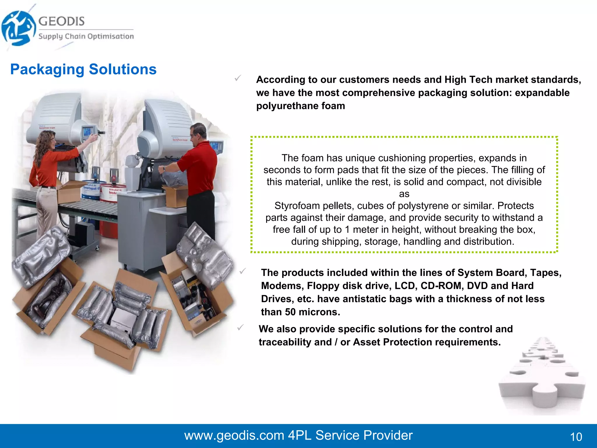 Internal and external moving of machines, devices, modules, ATMs,  e.g. (Servers, UPS, Racks). Solutions for self data processing companies, with own data  centers  or  outsourced ones. Moving of ATM devices for Banks including: Install / Uninstall processes  (within building structures). Technology Moving Experts www.geodis.com 4PL Service Provider www.geodis.com 4PL Service Provider Our service considers complete isolation to avoid damaging factors  such ashumidity, dust, and scratching by using special protection and waterproofing materials. Use of cranes and special devices is always considered in order to ensure the process of lifting and placing heavy equipment onto transportation vehiclesin a proper and safe manner. Frequently every Data Center is in need of relocating servers due to network requirements, this implies moving of sensitive devices and heavy weighted/large equipment whether it is on the same room or to different physical locations, within or to alternate customer’s places. 
