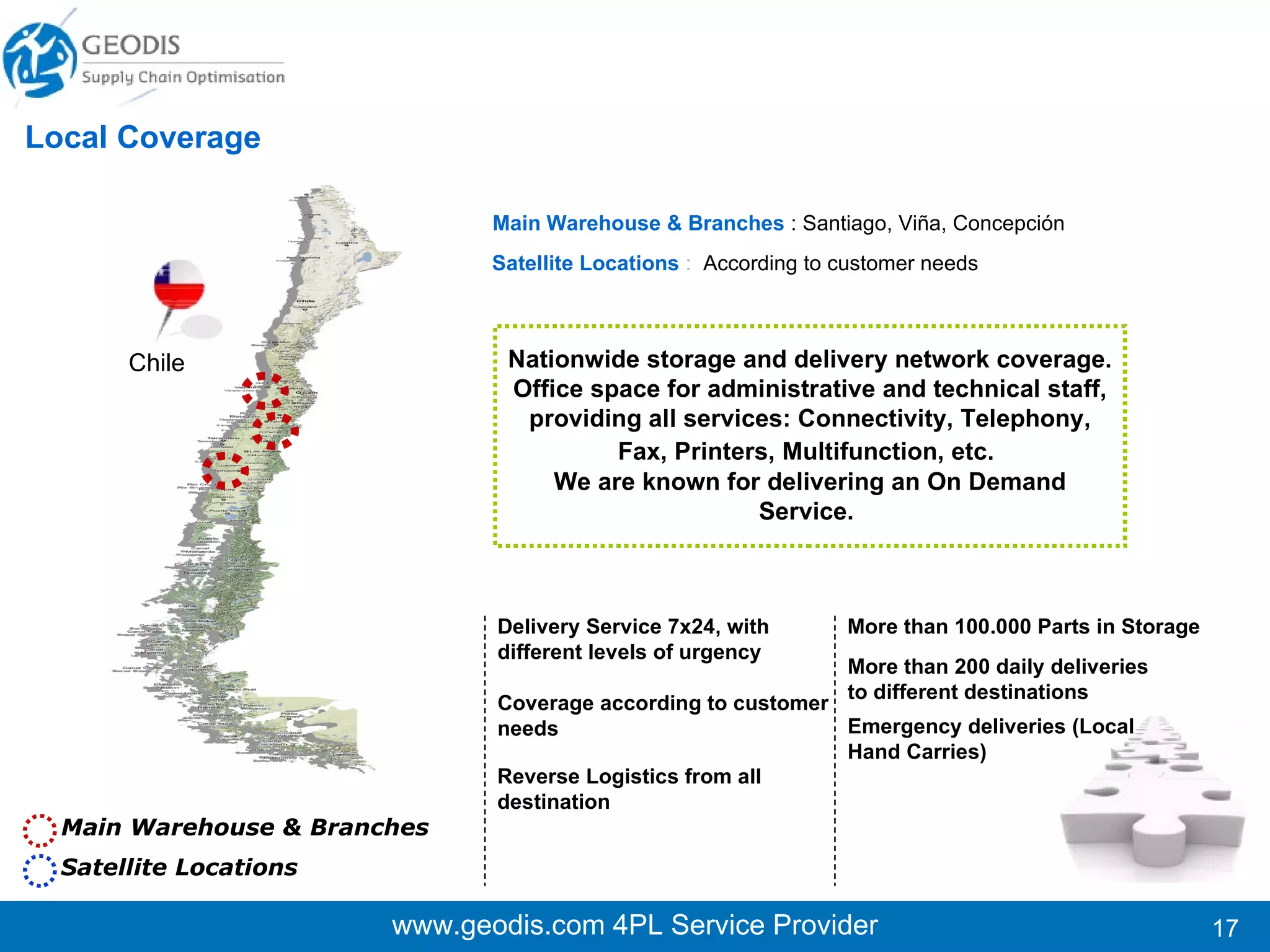 www.geodis.com 4PL Service Provider Main Warehouse & Branches   :   Lima.  Satellite Locations   : Piura, Chiclayo, Trujillo, Huancayo, Arequipa, Cuzco, Iquitos More than 65.000 Parts in Storage More than 2000  monthly deliveries to different destinations Local Coverage Perú Delivery Service 7x24, with different levels of urgency Coverage according to customer needs  Reverse Logistics from all destination ( aprox 1250 monthly returns).  Emergency deliveries (Local Hand Carries) Nationwide storage and delivery network coverage. Office space for administrative and technical staff, providing all services: Connectivity, Telephony, Fax, Printers, Multifunction, etc.   Main Warehouse & Branches Satellite Locations 
