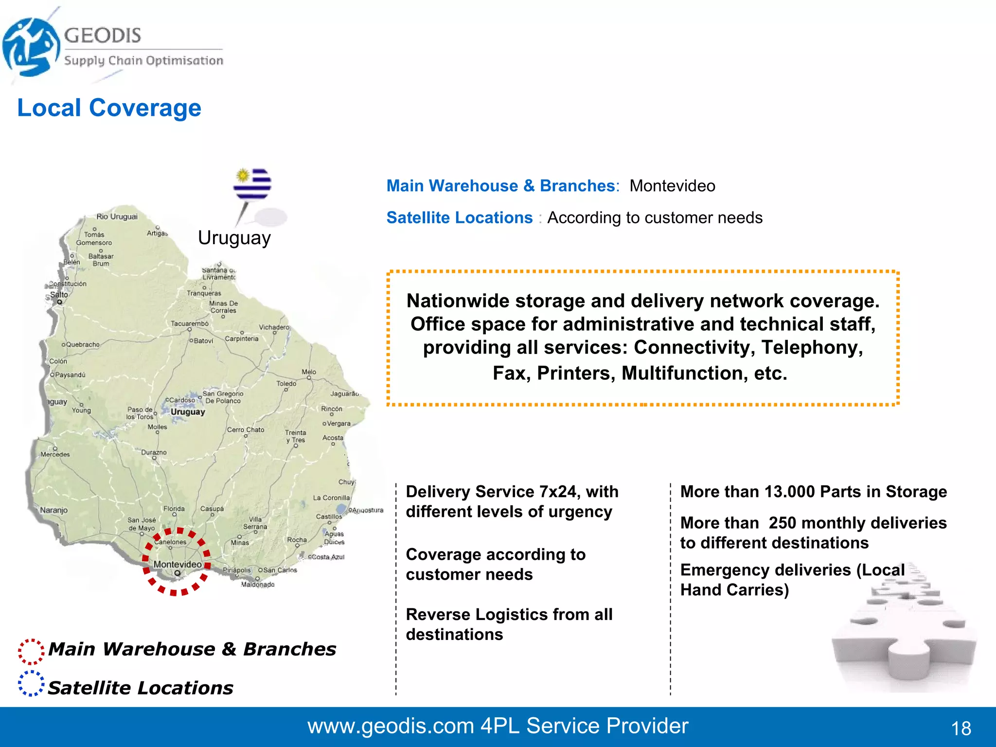 www.geodis.com 4PL Service Provider Main Warehouse & Branches  : Santiago, Viña, Concepción Satellite Locations   :  According to customer needs  More than 100.000 Parts in Storage More than 200  daily deliveries to different destinations Local Coverage Chile Delivery Service 7x24, with different levels of urgency Coverage according to customer needs  Reverse Logistics from all destination Emergency deliveries (Local Hand Carries) Nationwide storage and delivery network coverage. Office space for administrative and technical staff, providing all services: Connectivity, Telephony, Fax, Printers, Multifunction, etc.   We are known for delivering an On Demand Service.  Main Warehouse & Branches Satellite Locations 