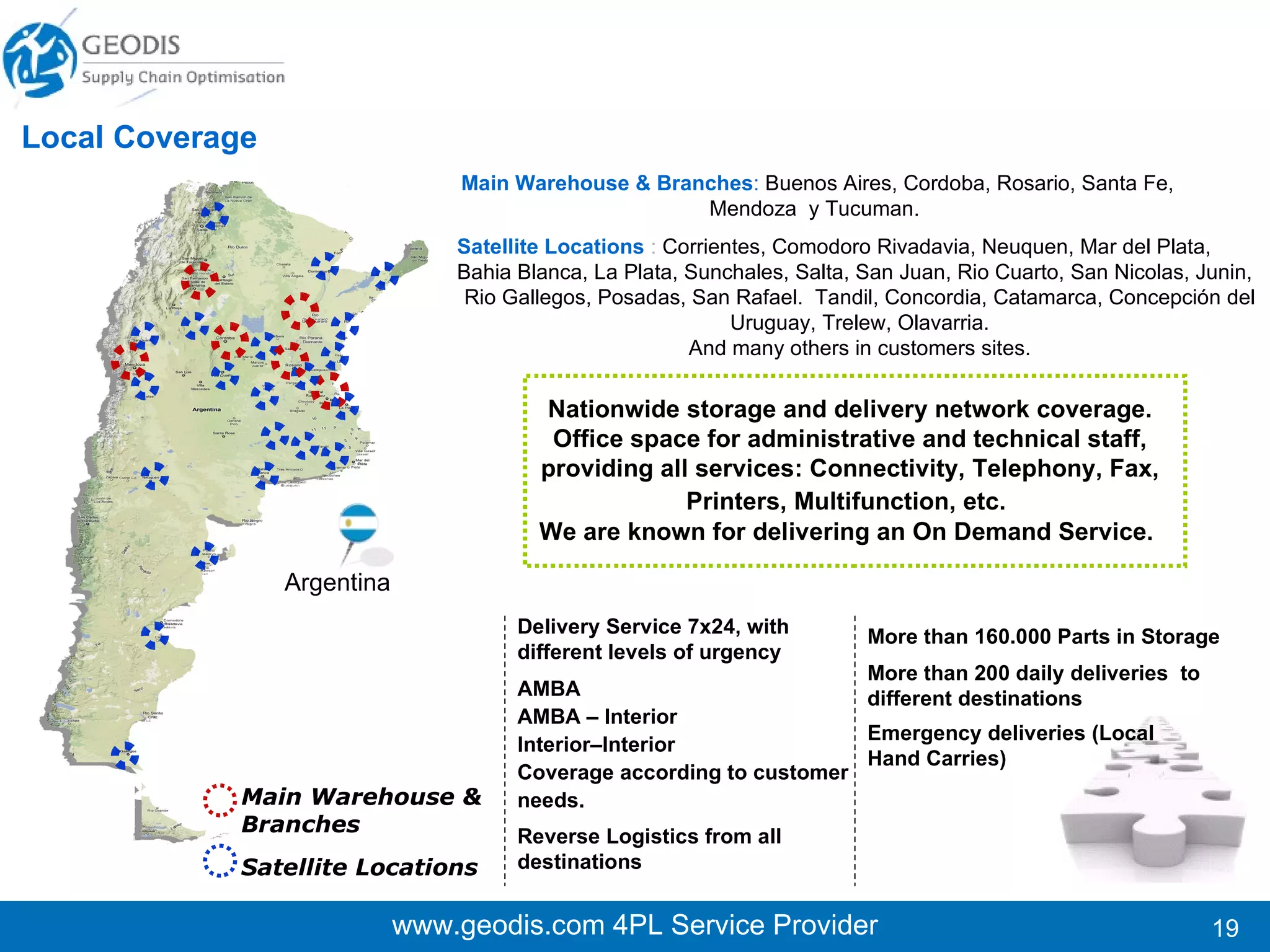 www.geodis.com 4PL Service Provider Local Coverage Main Warehouse & Branches :   Montevideo Satellite Locations   :  According to customer needs   More than 13.000 Parts in Storage More than  250 monthly deliveries to different destinations Uruguay Delivery Service 7x24, with different levels of urgency Coverage according to customer needs  Reverse Logistics from all destinations Emergency deliveries (Local Hand Carries) Nationwide storage and delivery network coverage. Office space for administrative and technical staff, providing all services: Connectivity, Telephony, Fax, Printers, Multifunction, etc.   Main Warehouse & Branches Satellite Locations 