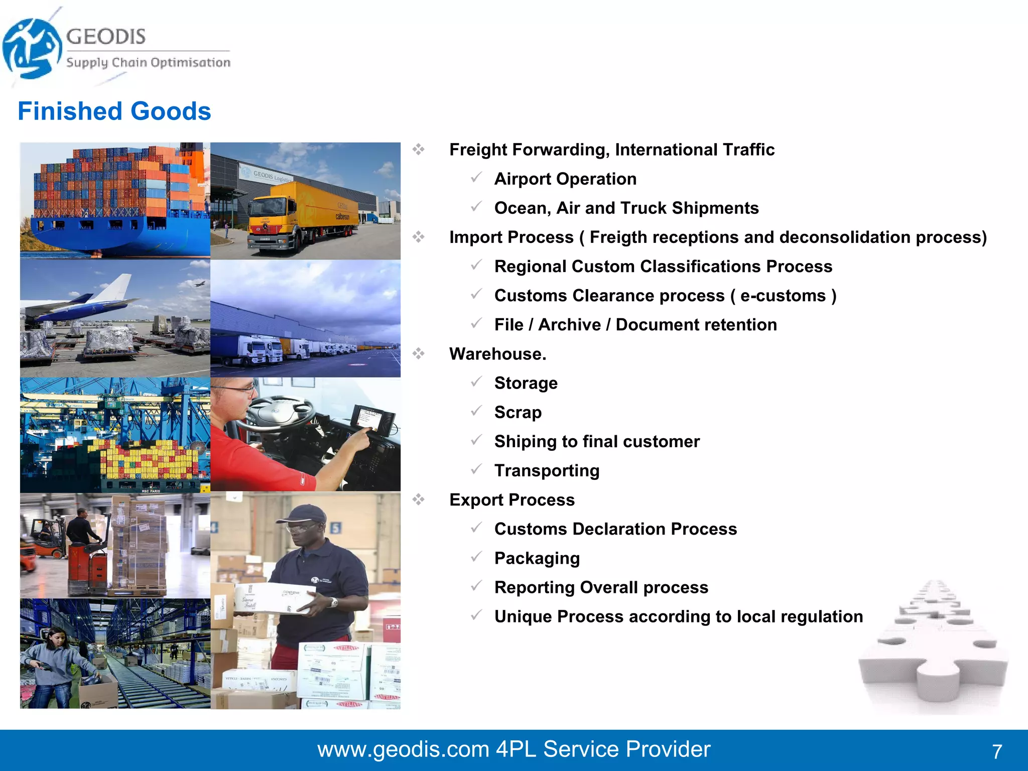 www.geodis.com 4PL Service Provider Finished Goods Freight Forwarding, International Traffic Airport Operation Ocean, Air and Truck Shipments Import Process ( Freigth receptions and deconsolidation process)  Regional Custom Classifications Process Customs Clearance process ( e-customs ) File / Archive / Document retention Warehouse. Storage Scrap Shiping to final customer Transporting  Export Process Customs Declaration Process  Packaging Reporting Overall process Unique Process according to local regulation 