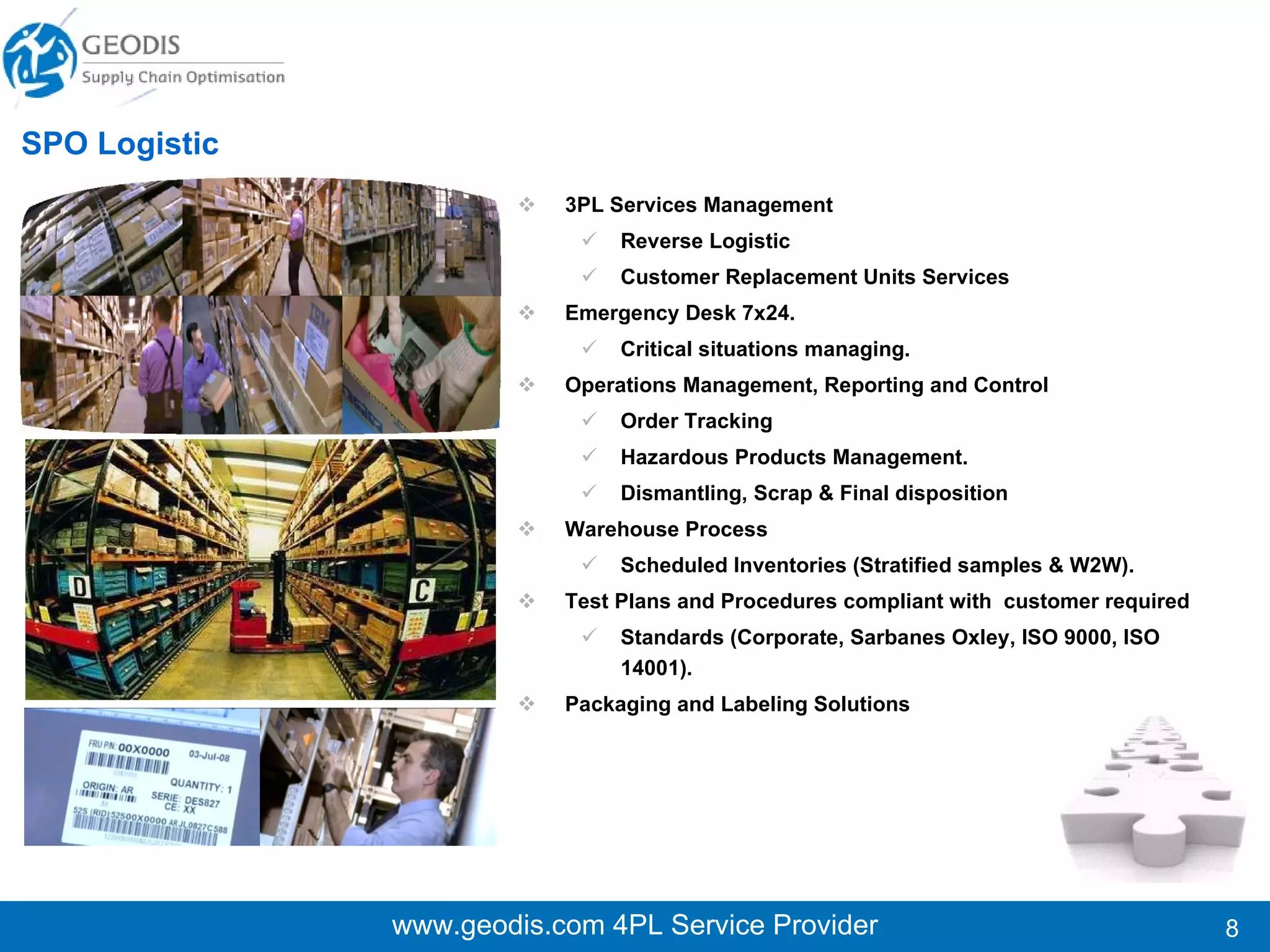 3PL Services Management Reverse Logistic Customer Replacement Units Services  Emergency Desk 7x24.  Critical situations managing. Operations Management, Reporting and Control Order Tracking Hazardous Products Management. Dismantling, Scrap & Final disposition Warehouse Process Scheduled Inventories (Stratified samples & W2W). Test Plans and Procedures compliant with  customer required  Standards (Corporate, Sarbanes Oxley, ISO 9000, ISO 14001). Packaging and Labeling Solutions  www.geodis.com 4PL Service Provider SPO Logistic 