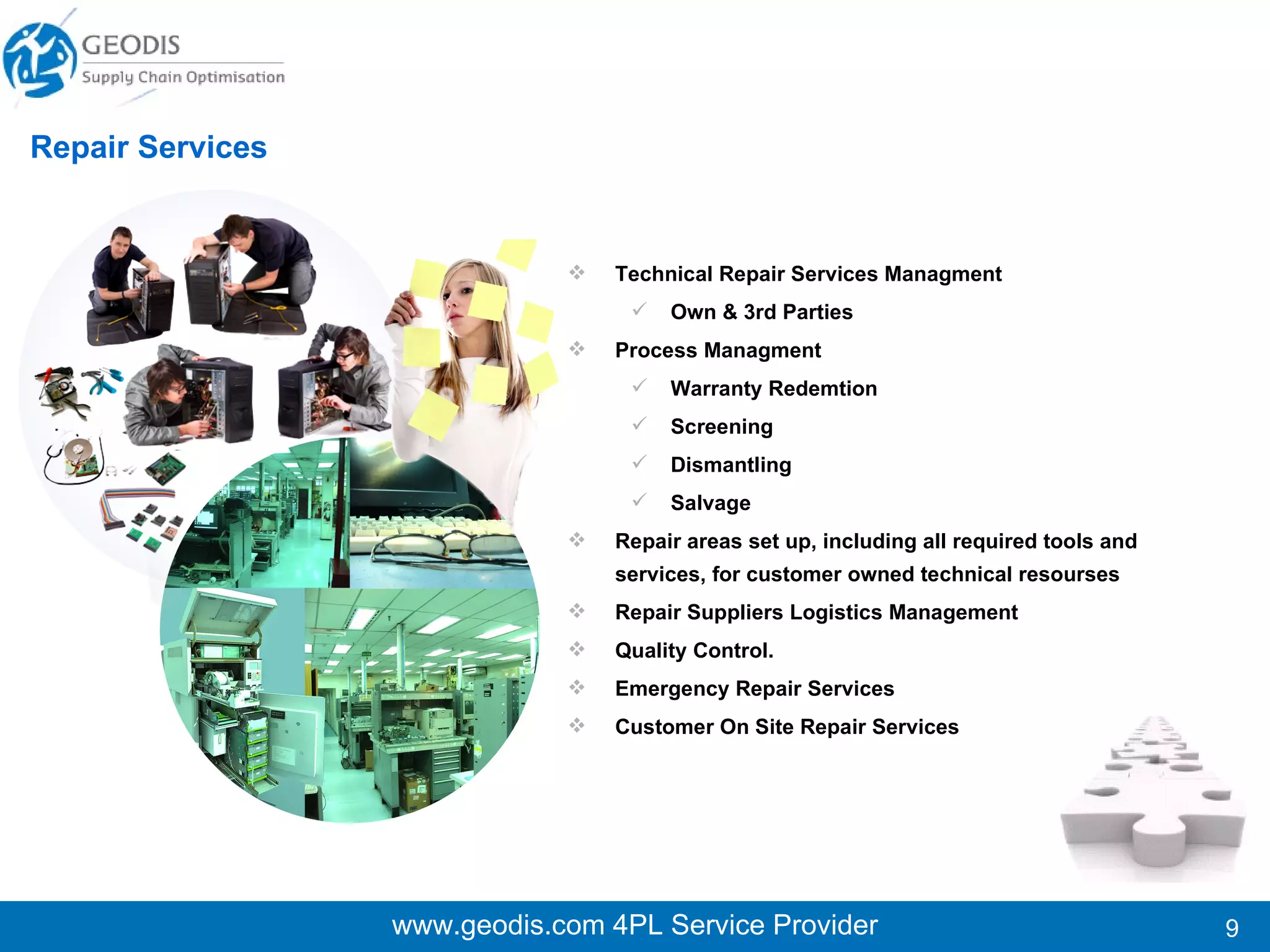 www.geodis.com 4PL Service Provider Repair Services Technical Repair Services Managment Own & 3rd Parties Process Managment Warranty Redemtion Screening Dismantling Salvage Repair areas set up, including all required tools and services, for customer owned technical resourses Repair Suppliers Logistics Management Quality Control. Emergency Repair Services Customer On Site Repair Services  