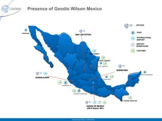 Presence of Geodis Wilson Mexico


                                                                                                                                    OFFICES



ENSENADA                                                                                                                                PORT
                                                       SAN LUIS POTOSI
           02
                                                                                                                                        INTERNATIONAL
                          26                                                                                                            AIRPORT

                                     08                                                                                             AIRPORT
                                                                                                                                    WAREHOUSE
                   03
                                                                                                                                        CUSTOMS
                                                              05
                                                                                MONTERREY

                               25                                               19

                                            10                                               NUEVO LAREDO
                                                                                      28
                                                        32                           ALTAMIRA & TAMPICO


                                                                          24                                 QUERETARO
                                           18
                                                                                                                              31          PUERTO PROGRESO
                                                                    11
                GUADALAJARA                                                    22    13
                                                  14                                              VERACRUZ
                                                                                                                                   23
                                                                 16             15               30                      04
                                    MANZANILLO                                              21                 27

                                                                                12
                                                                                                      20
                                                   LAZARO CARDENAS                                             07


                                                                                                                    CIUDAD HIDALGO


                                                                         CIUDAD DE MEXICO
                                                                          (HQ & Airport WH )




                                                 © Geodis Global Solutions – CONFIDENTIAL
 