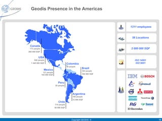 Geodis Presence in the Americas


                                                                      1311 employees


                                                                       56 Locations


 Canada
 173 people                                                           2 000 000 SQF
260 000 SQF


         USA
     548 people                                                          ISO 14001
  1 440 000 SQF                          Colombia                         ISO 9001
                                         50 people
                                                        Brazil
                Mexico                                  184 people
               121 people
              163 000 SQF                               160 000 SQF



                               Peru
                            20 people



                                               Argentina
                                               100 people
                                               12 000 SQF
                               Chile
                            114 people
                            50 000 SQF




                                              Copyright GEODIS ©                       13
 