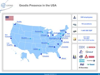 Geodis Presence in the USA



                                                                                             548 employees

            Seattle
                                                                                               19 Locations


                                                                          Boston              1 440 000 SQF
                                  Rochester
                                                   Detroit     Endicott             Pok
San                                      Chicago
Francisco                                                                      Newark
                                                                                                  ISO 14001
                      Boulder                           Washington DC        Carlisle              ISO 9001
                                                                                          CFS / TSA / CCSF facilities
                                                                              Norfolk
  Los                                     Memphis
  Angeles
                                                     Atlanta                Charlotte
                                Dallas



                                              Houston
                                                                            Miami




                                               Copyright GEODIS ©                                                       14
 