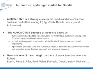 Automotive, a strategic market for Geodis



•   AUTOMOTIVE is a strategic sector for Geodis and one of its core
    business market line among 4 (High-Tech, Retails, Industry and
    Automotive)

•   The AUTOMOTIVE success of Geodis is based on:
     –  full customized and added value solutions for Automotive customers with specific
       IT, quality system and operational means
     – a dedicated corporate organisation within Geodis Solutions (commerce and
       engineering)
     – specialized Business units and numerous sites full dedicated to Automotive activities
       (warehousing, cross docking, transport and groupage services)


•   Geodis is one of the strategic partners of key automotive actors as
    Robert
    Bosch, Renault, PSA, Ford, Valeo, Faurecia, Delphi, Inergy, Michelin,…

                                                                                               16
 
