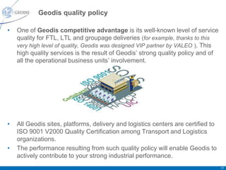 Geodis quality policy

•   One of Geodis competitive advantage is its well-known level of service
    quality for FTL, LTL and groupage deliveries (for example, thanks to this
    very high level of quality, Geodis was designed VIP partner by VALEO ). This
    high quality services is the result of Geodis’ strong quality policy and of
    all the operational business units’ involvement.




•   All Geodis sites, platforms, delivery and logistics centers are certified to
    ISO 9001 V2000 Quality Certification among Transport and Logistics
    organizations.
•   The performance resulting from such quality policy will enable Geodis to
    actively contribute to your strong industrial performance.
                                                                                   17
 