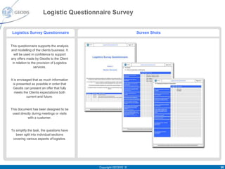 Logistic Questionnaire Survey


 Logistics Survey Questionnaire                                   Screen Shots


This questionnaire supports the analysis
and modelling of the clients business. It
  will be used in confidence to support
any offers made by Geodis to the Client
 in relation to the provision of Logistics
                  services.


It is envisaged that as much information
  is presented as possible in order that
  Geodis can present an offer that fully
   meets the Clients expectations both
            current and future.


This document has been designed to be
 used directly during meetings or visits
           with a customer.


To simplify the task, the questions have
   been split into individual sections
 covering various aspects of logistics.




                                             Copyright GEODIS ©                  26
 