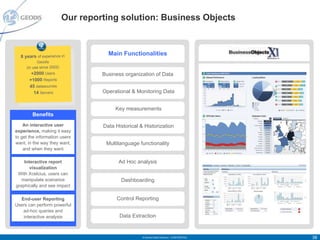 Our reporting solution: Business Objects



  8 years of experience in
                                      Main Functionalities
           Geodis
     (in use since 2002)
        +2000 Users                 Business organization of Data
       +1000 Reports
       45 datasources
         14 Servers                 Operational & Monitoring Data


                                         Key measurements
        Benefits
    An interactive user             Data Historical & Historization
experience, making it easy
to get the information users
want, in the way they want,          Multilanguage functionality
    and when they want

    Interactive report                    Ad Hoc analysis
       visualization
 With Xcelcius, users can
   manipulate scenarios                    Dashboarding
graphically and see impact

  End-user Reporting                     Control Reporting
Users can perform powerful
   ad-hoc queries and
   interactive analysis                    Data Extraction


                                                     © Geodis Global Solutions – CONFIDENTIAL   38
 