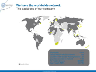 We have the worldwide network
The backbone of our company




                                       Employees                           6,400
                                       Geodis Wilson offices worldwide       250
                                       Countries with Geodis Wilson presence 51
                                       Countries covered by network         +120
                                       Air Freight (tonnes)              203,981
                                       Sea Freight (TEU)                 444,150
  Geodis Wilson




                  © Geodis Global Solutions – CONFIDENTIAL
 