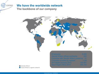 We have the worldwide network
The backbone of our company




                                                       Employees                           6,400
                                                       Geodis Wilson offices worldwide       250
                                                       Countries with Geodis Wilson presence 51
                                                       Countries covered by network         +120
                                                       Air Freight (tonnes) 2010         203,981
                                                       Sea Freight (TEU) 2010            444,150
  Geodis Wilson
  Geodi Wilson’s agents network



                                  © Geodis Global Solutions – CONFIDENTIAL
 