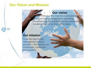 Our vision Our Vision and Mission Geodis Wilson is the most innovative trendsetter in global freight management, delivering integrated logistic solutions for the customers, enabling them to be the best in class. Our mission To be the best freight   management service   provider – the best for our employees, customers  and suppliers. 
