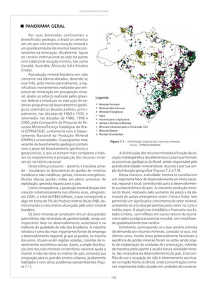 100
GEODIVERSIDADE DO BRASIL
PANORAMA GERAL
Por suas dimensões continentais e
diversificada geologia, o Brasil se constitui
em um país com enorme vocação mineral e
um grande produtor de insumos básicos pro-
venientes da mineração. Atualmente, figura
no cenário internacional ao lado de países
com tradicional vocação mineira, tais como
Canadá, Austrália, África do Sul e Estados
Unidos.
A produção mineral brasileira tem sido
crescente nas últimas décadas, devendo-se
esse fato, pelo menos parcialmente, a sig-
nificativos investimentos realizados por em-
presas de mineração em prospecção mine-
ral, aliado ao esforço realizado pelos gover-
nos federal e estaduais na execução de ex-
tensos programas de levantamentos geoló-
gicos sistemáticos levados a efeito, princi-
palmente, nas décadas de 1960 e 1970, e
retomados nas décadas de 1980, 1990 e
2000, pela Companhia de Pesquisa de Re-
cursos Minerais/Serviço Geológico do Bra-
sil (CPRM/SGB), juntamente com o Depar-
tamento Nacional da Produção Mineral
(DNPM) e universidades. Os programas mais
recentes de levantamento geológico contam
com o apoio de levantamentos geofísicos e
geoquímicos, o que os tornam mais completos e efeti-
vos no mapeamento e prospecção dos recursos mine-
rais do território nacional.
Desse esforço conjunto – governo e iniciativa priva-
da – resultaram as descobertas de jazidas de minérios
metálicos e não-metálicos, gemas, minerais energéticos.
Muitas dessas jazidas estão em pleno processo de
explotação, gerando riqueza para o país.
Como conseqüência, a produção mineral do país tem
crescido sistematicamente nos últimos anos, atingindo,
em 2005, o total de R$85 bilhões, o que corresponde a
algo em torno de 5% do Produto Interno Bruto (PIB), de-
monstrando o crescimento alcançado pelo setor mineral
brasileiro.
Os bens minerais se constituem em um dos grandes
patrimônios não-renováveis da geodiversidade, sendo um
importante fator no desenvolvimento sustentável e na
melhoria da qualidade de vida dos brasileiros. A indústria
extrativa é uma das mais importantes fontes de emprego
e desenvolvimento regional, já que as jazidas, na maioria
das vezes, situam-se em regiões isoladas, carentes de in-
vestimentos econômico-sociais. Assim, a ampla distribui-
ção dos recursos minerais no território nacional ajuda a
manter a mão-de-obra no interior do país, evitando sua
emigração para os grandes centros urbanos, já altamente
habitados e com sérios problemas socioambientais (Figu-
ra 7.1).
Figura 7.1 – Distribuição espacial dos recursos minerais.
Fonte: CPRM/GEOBANK.
A distribuição dos recursos minerais é função da vo-
cação metalogenética dos elementos crustais que formam
as províncias geológicas do Brasil, sendo responsável pela
grande diversidade mineral desses recursos e por sua am-
pla distribuição geográfica (Figuras 7.2 a 7.9).
Dessa maneira, a atividade mineira se constitui em
um importante fator de desenvolvimento em níveis nacio-
nal, regional e local, contribuindo para o desenvolvimen-
to socioeconômico do país. A crescente produção mine-
ral do Brasil, motivada pelo aumento de preço e da de-
manda de países emergentes como China e Índia, tem
permitido um significativo crescimento do setor mineral,
antevendo-se uma boa perspectiva para o setor no curto e
médio prazo. A atual crise imobiliária e financeira nos Es-
tados Unidos, com reflexos em outros setores da econo-
mia e sobre a própria economia mundial, vem modifican-
do gradativamente esse cenário.
Entretanto, contrapondo-se a esse cenário otimista
de demanda por insumos minerais, constata-se que, nos
últimos anos, muitas áreas potencialmente favoráveis à
existência de jazidas minerais foram ou estão sendo obje-
to de implantação de unidades de conservação, inibindo
de maneira preocupante a atual e futura atividade minei-
ra, tão necessária ao desenvolvimento do país. Esse con-
flito de uso e ocupação do solo é extremamente acentua-
do na região Norte do Brasil, onde concentrações mine-
rais importantes estão situadas em unidades de conserva-
 