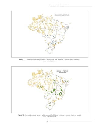 101
RIQUEZAS MINERAIS – PANORAMA GERAL
Vitório Orlandi, Valter Marques
Figura 7.2 – Distribuição espacial: água mineral e potável (azul); áreas protegidas e especiais (trama cor laranja).
Fonte: CPRM/GEOBANK.
Figura 7.3Figura 7.3Figura 7.3Figura 7.3Figura 7.3 – Distribuição espacial: gemas e pedras preciosas (verde); áreas protegidas e especiais (trama cor laranja).
Fonte: CPRM/GEOBANK.
 