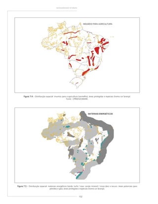 102
GEODIVERSIDADE DO BRASIL
Figura 7.4Figura 7.4Figura 7.4Figura 7.4Figura 7.4 – Distribuição espacial: insumos para a agricultura (vermelho); áreas protegidas e especiais (trama cor laranja).
Fonte: CPRM/GEOBANK.
Figura 7.5Figura 7.5Figura 7.5Figura 7.5Figura 7.5 – Distribuição espacial: materiais energéticos (verde: turfa / rosa: carvão mineral / cinza-claro e escuro: áreas potenciais para
petróleo e gás); áreas protegidas e especiais (trama cor laranja).
 