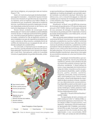 105
RIQUEZAS MINERAIS – PANORAMA GERAL
Vitório Orlandi, Valter Marques
ção e terras indígenas, em proporções cada vez maiores
(Figura 7.10).
Assim, em nome da preservação da biodiversidade –
que julgamos necessária –, importantes riquezas minerais
tornar-se-ão intocáveis em grandes áreas do nosso territó-
rio. Portanto, torna-se imperiosa uma melhor reflexão, se
considerarmos que, atualmente, utilizando-se modernas
técnicas, é perfeitamente possível a exploração mineral,
sem degradação ambiental sensível, ou até mesmo, sem
nenhuma degradação em diversos casos.
Muitas dessas unidades de conservação foram
demarcadassemmesmoseremavaliadasaspotencialidades
minerais da área. A realização de levantamentos geológi-
cos, incluindo prospecção geofísica e geoquímica, pode-
ria avaliar a existência ou não de depósitos minerais na
área e estabelecer seu grau de importância estratégica para
o país, evitando-se, dessa maneira, o estabelecimento de
conflitos de interesses de uso e ocupação do solo, sem as
devidas avaliações de custo/benefício.
Por outro lado, é importante que se ressalte que os
bens minerais, quando extraídos da natureza com tecno-
logia adequada, transformam-se em riquezas sem degra-
dar o meio físico. Normalmente, atribui-se à atividade
mineral um papel poluidor de grandes dimensões, embo-
Figura 7.10Figura 7.10Figura 7.10Figura 7.10Figura 7.10 – Áreas de relevante interesse mineral, áreas protegidas e áreas
especiais.
ra seja reconhecido que a degradação extrema (retirada da
vegetação ou mudança da paisagem, por exemplo), quan-
do inevitável, normalmente é pontual. Felizmente, nos
últimos anos, com a crescente divulgação na mídia dos
cuidados que as empresas de mineração estão tendo com
o meio ambiente, essa imagem negativa da atividade mi-
neira vem diminuindo.
Atualmente, no Brasil, cerca de 80% das empresas
de mineração de grande porte e 37% das de médio porte
possuem a ISO 14.000, relativa à certificação ambiental
de seus processos de extração de minérios. Todas as
mineradoras de grande porte têm implantado o Sistema
de Gestão Ambiental (SGA); as de médio porte, cerca de
75% (IN MINE, 2007).
Além da grande potencialidade mineral do território
continental do Brasil, recentemente, estudos geológicos
realizados na plataforma marinha, também conhecida
como Amazônia Azul, revelaram que, além das enormes
reservas de petróleo ali existentes, a plataforma contém
animadores indícios de depósitos de fosforitas, diamante,
calcário e ouro, entre outros bens minerais já identifica-
dos pelas pesquisas. Os recursos minerais dessa parte do
território brasileiro transformam, dessa forma, essa região
de uso econômico exclusivo em uma nova fronteira mine-
ral para o país.
A produção mineral brasileira, que con-
templa, atualmente, mais de uma centena de
substâncias, permite a auto-suficiência do país
na maioria dos produtos minerais e gera sig-
nificativos excedentes. O Brasil destaca-se
como o maior exportador de minério de ferro
e ligas de nióbio, situando-se entre os gran-
des produtores de petróleo, caulim, tantalita,
bauxita, grafita, amianto, cassiterita,
magnesita, vermiculita, rochas ornamentais,
talco, rocha fosfática e ouro. Como a maioria
dos países, o Brasil ainda depende da impor-
tação de alguns produtos minerais, necessári-
os a seu desenvolvimento socioeconômico.
Essa dependência externa ainda existe no que
se refere à importação de petróleo bruto leve,
carvão metalúrgico, fosfato, potássio e maté-
rias-primas para a metalurgia de metais não-
ferrosos (especialmente zinco).
Segundo o “Anuário Mineral Brasileiro”
(DNPM, 2006):
“As exportações de bens primários em
2005 totalizaram US$ 13,1 bilhões (FOB), re-
presentando expressivo crescimento de 11%
em relação a 2004. O minério de ferro, mais
expressivo, representou 55% do total da pau-
ta, alcançando US$ 7,2 bilhões, com acrésci-
mo de 55% no valor. A principal “commodity
na pauta do ferro foi minério de ferro não
aglomerado e seus concentrados (NCM
26011100), com vendas de US$ 4,43 bilhões
 