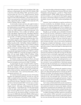 106
GEODIVERSIDADE DO BRASIL
FOB, 45% superiores a 2004 (US$ 3,04 bilhões FOB). Vale
destacar as exportações de cobre (US$ 303 milhões FOB)
e alumínio (US$ 229 milhões FOB), apontando acrésci-
mos da ordem de 77% e 21%, respectivamente. Dentre
as 4 (quatro) categorias que compõem a pauta de expor-
tações do Setor Mineral Brasileiro, a de produtos primári-
os foi a que apresentou crescimento mais expressivo em
2005, registrando US$ 13,1 bilhões FOB, evoluindo 57%
(US$ 8,3 bilhões FOB) em 2004”.
A commodity minério de ferro não-aglomerados e
seus concentrados (NCM 26011100) continua sendo o
principal produto comercializado na pauta de exportações
do setor mineral brasileiro, cujo fluxo prevalente de co-
mércio em 2005 obedeceu à seguinte proporção: EUA
(US$6,709 bilhões), China (US$3,132 bilhões), Japão
(US$1,545 bilhão), Argentina (US$1,534 bilhão), Bahamas
(US$1,482 bilhão), Alemanha (US$1,223 bilhão), Coréia
do Sul (US$1,157 bilhão) e Holanda (US$873 milhões).
Por outro ângulo, a balança comercial do setor mine-
ral brasileiro registrou saldos deficitários, em 2005, com:
Argélia (US$2,792 bilhões), Nigéria (US$2,234 bilhões),
Arábia Saudita (US$1,104 bilhão), Bolívia (US$876 mi-
lhões), Rússia (US$642 milhões), Iraque (US$522 milhões)
e Chile (US$461 milhões). Nesse ano, o somatório dos
déficits comerciais do Brasil atingiu US$11,22 bilhões.
A propósito, a principal commodity comercializada
na pauta de importações brasileiras em 2005 foi o petró-
leo (NCM 27090010), originado da Nigéria (US$4,4 bi-
lhão; 41% do total), Argélia (US$2,57 bilhões; 24%),
Arábia Saudita (US$1,82 bilhões; 17%), Iraque (US$857
milhões; 8,0%) e Argentina (US$214 milhões; 2%).
Os Estados Unidos (inclusive Porto Rico), principal
parceiro comercial do Brasil em 2005, movimentaram um
fluxo de transações comerciais de US$8,774 bilhões.
As exportações do setor mineral brasileiro registra-
ram US$31,6 bilhões (FOB) em 2005, com acréscimo de
34,4% em relação a 2004. A composição da pauta de
exportações do setor, em 2005, teve como principal cate-
goria os bens primários, representando 42%, seguida pe-
los manufaturados, 31%, semimanufaturados, 25%, e
compostos químicos, 2%.
Em recente entrevista realizada durante o III Simpósio
Brasileiro de Explotação Mineral, ocorrido em maio de
2008, na cidade de Ouro Preto (MG), o ministro de Minas
e Energia destacou a importância do setor mineral no de-
senvolvimento do país. Segundo o ministro, os dados do
comércio internacional de 2007 mostram que a minera-
ção – incluindo o petróleo e gás – e a primeira transfor-
mação mineral – siderurgia, metalurgia dos não-ferrosos
e não-metálicos – responderam por 21% das exportações
e 43% do saldo comercial brasileiro. A participação do
setor mineral no PIB nacional, segundo a mesma fonte,
ficou entre 4 a 5%. Na mesma ocasião, o ministrou infor-
mou que em 2008 estão destinados R$565 milhões para a
realização de levantamentos geológico-geofísicos, em todo
o país, com ênfase para a Amazônia (CPRM, 2008).
Por meio de análise ambiental estratégica, com base
no encarte “Áreas de Relevante Interesse Mineral, Áreas
Protegidas e Áreas Especiais”, contido no “Mapa Geodi-
versidade do Brasil” (CPRM, 2006), buscou-se apresentar,
de forma sintética, um conjunto de informações capazes
de traduzir a dimensão ecológico-econômica e social das
atividades mineiras, bem como o potencial geológico do
país.
Destarte, foram analisados os capitais econômico e
humano envolvidos nas atividades setoriais, ao que se
comparam os impactos ambientais, para, finalmente, su-
mariar-se uma visão estratégica que inclui as relações cus-
to/benefício e a essencialidade dos recursos minerais para
o desenvolvimento e a segurança nacional (Quadro 7.1).
Ressalta-se, por exemplo, que as atividades minerárias
de uma série de insumos, sobretudo os materiais para a
construção civil, são tanto mais abundantes quanto mais
populosas forem as regiões do país. Destaca-se, também,
a má distribuição de alguns recursos essenciais para o
desenvolvimento econômico, como é o caso dos calcários
para corretivos de solos, raros ou até mesmo inexistentes
em algumas unidades da Federação, como é o caso do
estado de Roraima, onde o preço dessa matéria-prima da
agricultura exerce importante papel no desempenho do
agronegócio.
No que respeita aos impactos ambientais decorrentes
da mineração, devem-se pinçar algumas constatações pro-
venientes da experiência adquirida ao longo de décadas.
A primeira é que a mineração organizada causa menos
impactos nocivos e é muito mais facilmente controlada
pelo poder público. Por outro lado, o extrativismo mineral
realizado de maneira informal, sem planejamento e con-
trole, constitui-se em fonte de grandes passivos ambientais.
Seu controle é muito problemático, sobretudo porque
envolve parcelas da população que, privadas dessa fonte
de sustento, vêem-se marginalizadas e excluídas de qual-
quer fonte de renda.
Uma outra questão candente diz respeito à minera-
ção em áreas urbanas, que, sendo realizada, de modo
geral, sem adequado planejamento e inserção em planos-
diretores municipais, vem gerando imensos conflitos quan-
to ao uso da terra, além de múltiplos impactos ambientais.
Tratando-se de uma atividade que, comumente, causa
impactos nas áreas de preservação permanente, é imperi-
oso que se promovam o aperfeiçoamento dos métodos
de lavra e a reutilização dos espaços minerados.
Com vistas ao desenvolvimento social e econômico,
faz-se necessário reservar (ordenamento geomineiro) áreas
com potencial mineral no entorno das regiões urbanas,
objetivando o barateamento da habitação, pois o transpor-
te desses materiais é determinante no preço final dos prin-
cipais insumos para a construção civil (areia, brita e argila).
A análise estratégica também aponta no sentido de
que o país poderia melhor aproveitar seu potencial em
pedras ornamentais e água mineral, propiciando expressi-
vos recursos (divisas) decorrentes da exportação dessas
 