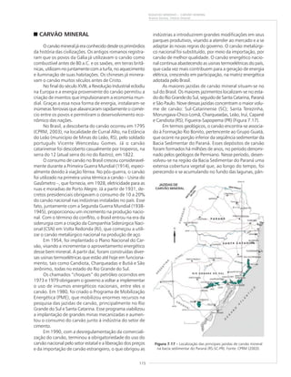 115
RIQUEZAS MINERAIS – CARVÃO MINERAL
Aramis Gomes, Vitório Orlandi
CARVÃO MINERAL
O carvão mineral já era conhecido desde os primórdios
da história das civilizações. Os antigos romanos registra-
ram que os povos da Gália já utilizavam o carvão como
combustível antes de 80 a.C. e os saxões, em terras britâ-
nicas, utilizam-no juntamente com a turfa, no aquecimento
e iluminação de suas habitações. Os chineses já minera-
vam o carvão muitos séculos antes de Cristo.
No final do século XVIII, a Revolução Industrial eclodiu
na Europa e a energia proveniente do carvão permitiu a
criação de inventos que impulsionaram a economia mun-
dial. Graças a essa nova forma de energia, instalaram-se
inúmeras ferrovias que alavancaram rapidamente o comér-
cio entre os povos e permitiram o desenvolvimento eco-
nômico das nações.
No Brasil, a descoberta do carvão ocorreu em 1795
(CPRM, 2003), na localidade de Curral Alto, na Estância
do Leão (município de Minas do Leão, RS), pelo soldado
português Vicente Wenceslau Gomes. Já o carvão
catarinense foi descoberto casualmente por tropeiros, na
serra do 12 (atual serra do rio do Rastro), em 1822.
O consumo de carvão no Brasil cresceu consideravel-
mente durante a Primeira Guerra Mundial (1914), especi-
almente devido à viação férrea. No pós-guerra, o carvão
foi utilizado na primeira usina térmica a carvão – Usina do
Gasômetro –, que fornecia, em 1928, eletricidade para as
ruas e moradias de Porto Alegre. Já a partir de 1931, de-
cretos presidenciais obrigavam o consumo de 10 a 20%
do carvão nacional nas indústrias instaladas no país. Esse
fato, juntamente com a Segunda Guerra Mundial (1938-
1945), proporcionou um incremento na produção nacio-
nal. Com o término do conflito, o Brasil entrou na era da
siderurgia com a criação da Companhia Siderúrgica Naci-
onal (CSN) em Volta Redonda (RJ), que começou a utili-
zar o carvão metalúrgico nacional na produção de aço.
Em 1954, foi implantado o Plano Nacional do Car-
vão, visando a incrementar o aproveitamento energético
desse bem mineral. A partir daí, foram construídas diver-
sas usinas termoelétricas que estão até hoje em funciona-
mento, tais como Candiota, Charqueadas e Butiá e São
Jerônimo, todas no estado do Rio Grande do Sul.
Os chamados “choques” do petróleo ocorridos em
1973 e 1979 obrigaram o governo a voltar a implementar
o uso de insumos energéticos nacionais, entre eles o
carvão. Em 1980, foi criado o Programa de Mobilização
Energética (PME), que mobilizou enormes recursos na
pesquisa das jazidas de carvão, principalmente no Rio
Grande do Sul e Santa Catarina. Esse programa viabilizou
a implantação de grandes minas mecanizadas e aumen-
tou o consumo do carvão junto à indústria do setor de
cimento.
Em 1990, com a desregulamentação da comerciali-
zação do carvão, terminou a obrigatoriedade do uso do
carvão nacional pelo setor estatal e a liberação dos preços
e da importação de carvão estrangeiro, o que obrigou as
indústrias a introduzirem grandes modificações em seus
parques produtivos, visando a atender ao mercado e a se
adaptar às novas regras do governo. O carvão metalúrgi-
co nacional foi substituído, por meio da importação, por
carvão de melhor qualidade. O carvão energético nacio-
nal continua abastecendo as usinas termoelétricas do país,
que cada vez mais contribuem para a geração de energia
elétrica, crescendo em participação, na matriz energética
adotada pelo Brasil.
As maiores jazidas de carvão mineral situam-se no
sul do Brasil. Os maiores jazimentos localizam-se no esta-
do do Rio Grande do Sul, seguido de Santa Catarina, Paraná
e São Paulo. Nove dessas jazidas concentram o maior volu-
me de carvão: Sul-Catarinense (SC); Santa Terezinha,
Morungava-Chico-Lomã, Charqueadas, Leão, Iruí, Capané
e Candiota (RS); Figueira-Sapopema (PR) (Figura 7.17).
Em termos geológicos, o carvão encontra-se associa-
do à Formação Rio Bonito, pertencente ao Grupo Guatá,
que ocorre na porção inferior da seqüência sedimentar da
Bacia Sedimentar do Paraná. Esses depósitos de carvão
foram formados há milhões de anos, no período denomi-
nado pelos geólogos de Permiano. Nesse período, desen-
volveu-se na região da Bacia Sedimentar do Paraná uma
extensa cobertura vegetal que, ao longo do tempo, foi
perecendo e se acumulando no fundo das lagunas, pân-
Figura 7.17 – Localização das principais jazidas de carvão mineral
na bacia sedimentar do Paraná (RS-SC-PR). Fonte: CPRM (2003).
 