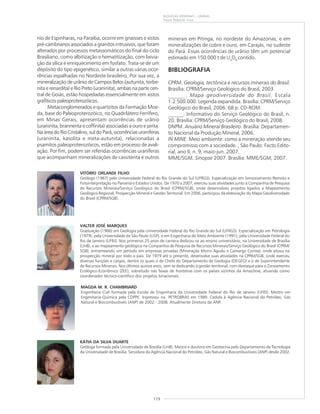 119
RIQUEZAS MINERAIS – URÂNIO
Paulo Roberto Cruz
nio de Espinharas, na Paraíba, ocorre em gnaisses e xistos
pré-cambrianos associados a granitos intrusivos, que foram
alterados por processos metassomáticos do final do ciclo
Brasiliano, como albitização e hematitização, com lixivia-
ção da sílica e enriquecimento em fosfato. Trata-se de um
depósito do tipo epigenético, similar a outras várias ocor-
rências espalhadas no Nordeste brasileiro. Por sua vez, a
mineralização de urânio de Campos Belos (autunita, torbe-
nita e renardita) e Rio Preto (uraninita), ambas na parte cen-
tral de Goiás, estão hospedadas essencialmente em xistos
grafíticos paleoproterozóicos.
Metaconglomerados e quartzitos da Formação Moe-
da, base do Paleoproterozóico, no Quadrilátero Ferrífero,
em Minas Gerais, apresentam ocorrências de urânio
(uraninita, brannerita e coffinita) associadas a ouro e pirita.
Na área do Rio Cristalino, sul do Pará, ocorrências uraníferas
(uraninita, kasolita e meta-autunita), relacionadas a
psamitos paleoproterozóicos, estão em processo de avali-
ação. Por fim, podem ser referidas ocorrências uraníferas
que acompanham mineralizações de cassiterita e outros
minerais em Pitinga, no nordeste do Amazonas, e em
mineralizações de cobre e ouro, em Carajás, no sudeste
do Pará. Essas ocorrências de urânio têm um potencial
estimado em 150.000 t de U3
O8
contido.
BIBLIOGRAFIA
CPRM. Geologia, tectônica e recursos minerais do Brasil.
Brasília: CPRM/Serviço Geológico do Brasil, 2003.
______. Mapa geodiversidade do Brasil. Escala
1:2.500.000. Legenda expandida. Brasília: CPRM/Serviço
Geológico do Brasil, 2006. 68 p. CD-ROM.
______. Informativo do Serviço Geológico do Brasil, n.
20. Brasília: CPRM/Serviço Geológico do Brasil, 2008.
DNPM. Anuário Mineral Brasileiro. Brasília: Departamen-
to Nacional da Produção Mineral, 2006.
IN MINE. Meio ambiente: como a mineração atende seu
compromisso com a sociedade. , São Paulo: Facto Edito-
rial, ano II, n. 9, maio-jun. 2007.
MME/SGM. Sinopse 2007. Brasília: MME/SGM, 2007.
KÁTIA DA SILVA DUARTE
Geóloga formada pela Universidade de Brasília (UnB). Mestre e doutora em Geotecnia pelo Departamento de Tecnologia
da Universidade de Brasília. Servidora da Agência Nacional do Petróleo, Gás Natural e Biocombustíveis (ANP) desde 2002.
VITÓRIO ORLANDI FILHO
Geólogo (1967) pela Universidade Federal do Rio Grande do Sul (UFRGS). Especialização em Sensoriamento Remoto e
Fotointerpretação no Panamá e Estados Unidos. De 1970 a 2007, exerceu suas atividades junto à Companhia de Pesquisa
de Recursos Minerais/Serviço Geológico do Brasil (CPRM/SGB), onde desenvolveu projetos ligados a Mapeamento
Geológico Regional, Prospecção Mineral e Gestão Territorial. Em 2006, participou da elaboração do Mapa Geodiversidade
do Brasil (CPRM/SGB).
VALTER JOSÉ MARQUES
Graduação (1966) em Geologia pela Universidade Federal do Rio Grande do Sul (UFRGS). Especialização em Petrologia
(1979), pela Universidade de São Paulo (USP), e em Engenharia do Meio Ambiente (1991), pela Universidade Federal do
Rio de Janeiro (UFRJ). Nos primeiros 25 anos de carreira dedicou-se ao ensino universitário, na Universidade de Brasília
(UnB), e ao mapeamento geológico na Companhia de Pesquisa de Recursos Minerais/Serviço Geológico do Brasil (CPRM/
SGB), entremeando um período em empresas privadas (Mineração Morro Agudo e Camargo Correa), onde atuou na
prospecção mineral por todo o país. De 1979 até o presente, desenvolve suas atividades na CPRM/SGB, onde exerceu
diversas funções e cargos, dentre os quais o de Chefe do Departamento de Geologia (DEGEO) e o de Superintendente
de Recursos Minerais. Nos últimos quinze anos, vem se dedicando à gestão territorial, com destaque para o Zoneamento
Ecológico-Econômico (ZEE), sobretudo nas faixas de fronteiras com os países vizinhos da Amazônia, atuando como
coordenador técnico-científico dos projetos binacionais.
MAGDA M. R. CHAMBRIARD
Engenheira Civil formada pela Escola de Engenharia da Universidade Federal do Rio de Janeiro (UFRJ). Mestre em
Engenharia Química pela COPPE. Ingressou na PETROBRAS em 1989. Cedida à Agência Nacional do Petróleo, Gás
Natural e Biocombustíveis (ANP) de 2002.- 2008. Atualmente Diretora da ANP.
 