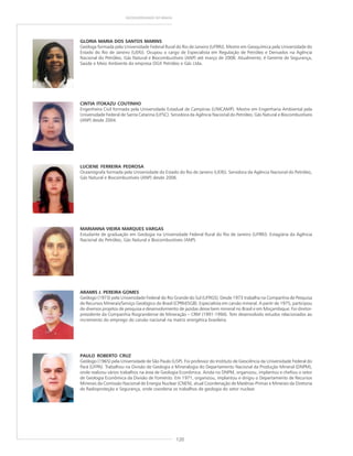 120
GEODIVERSIDADE DO BRASIL
ARAMIS J. PEREIRA GOMES
Geólogo (1973) pela Universidade Federal do Rio Grande do Sul (UFRGS). Desde 1973 trabalha na Companhia de Pesquisa
de Recursos Minerais/Serviço Geológico do Brasil (CPRM/SGB). Especialista em carvão mineral. A partir de 1975, participou
de diversos projetos de pesquisa e desenvolvimento de jazidas desse bem mineral no Brasil e em Moçambique. Foi diretor-
presidente da Companhia Riograndense de Mineração – CRM (1991-1994). Tem desenvolvido estudos relacionados ao
incremento do emprego do carvão nacional na matriz energética brasileira.
PAULO ROBERTO CRUZ
Geólogo (1965) pela Universidade de São Paulo (USP). Foi professor do Instituto de Geociência da Universidade Federal do
Pará (UFPA). Trabalhou na Divisão de Geologia e Mineralogia do Departamento Nacional da Produção Mineral (DNPM),
onde realizou vários trabalhos na área de Geologia Econômica. Ainda no DNPM, organizou, implantou e chefiou o setor
de Geologia Econômica da Divisão de Fomento. Em 1971, organizou, implantou e dirigiu o Departamento de Recursos
Minerais da Comissão Nacional de Energia Nuclear (CNEN), atual Coordenação de Matérias-Primas e Minerais da Diretoria
de Radioproteção e Segurança, onde coordena os trabalhos de geologia do setor nuclear.
GLORIA MARIA DOS SANTOS MARINS
Geóloga formada pela Universidade Federal Rural do Rio de Janeiro (UFRRJ). Mestre em Geoquímica pela Universidade do
Estado do Rio de Janeiro (UERJ). Ocupou o cargo de Especialista em Regulação de Petróleo e Derivados na Agência
Nacional do Petróleo, Gás Natural e Biocombustíveis (ANP) até março de 2008. Atualmente, é Gerente de Segurança,
Saúde e Meio Ambiente da empresa OGX Petróleo e Gás Ltda.
CINTIA ITOKAZU COUTINHO
Engenheira Civil formada pela Universidade Estadual de Campinas (UNICAMP). Mestre em Engenharia Ambiental pela
Universidade Federal de Santa Catarina (UFSC). Servidora da Agência Nacional do Petróleo, Gás Natural e Biocombustíveis
(ANP) desde 2004.
LUCIENE FERREIRA PEDROSA
Oceanógrafa formada pela Universidade do Estado do Rio de Janeiro (UERJ). Servidora da Agência Nacional do Petróleo,
Gás Natural e Biocombustíveis (ANP) desde 2006.
MARIANNA VIEIRA MARQUES VARGAS
Estudante de graduação em Geologia na Universidade Federal Rural do Rio de Janeiro (UFRRJ). Estagiária da Agência
Nacional do Petróleo, Gás Natural e Biocombustíveis (ANP).
 