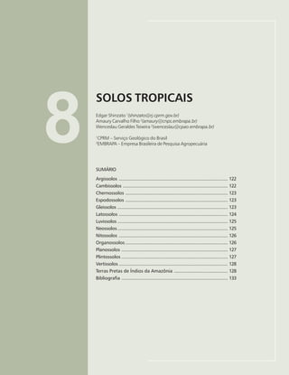 121
SOLOS TROPICAIS
Edgar Shinzato, Amaury Carvalho Filho, Wenceslau Geraldes Teixeira
8
SOLOS TROPICAIS
Edgar Shinzato 1
(shinzato@rj.cprm.gov.br)
Amaury Carvalho Filho 2
(amaury@cnps.embrapa.br)
Wenceslau Geraldes Teixeira 2
(wenceslau@cpao.embrapa.br)
1
CPRM – Serviço Geológico do Brasil
2
EMBRAPA – Empresa Brasileira de Pesquisa Agropecuária
SUMÁRIO
Argissolos ................................................................................. 122
Cambissolos .............................................................................. 122
Chernossolos ............................................................................ 123
Espodossolos ............................................................................ 123
Gleissolos .................................................................................. 123
Latossolos ................................................................................. 124
Luvissolos .................................................................................. 125
Neossolos.................................................................................. 125
Nitossolos ................................................................................. 126
Organossolos ............................................................................ 126
Planossolos ............................................................................... 127
Plintossolos ............................................................................... 127
Vertissolos ................................................................................. 128
Terras Pretas de Índios da Amazônia ........................................ 128
Bibliografia ............................................................................... 133
 