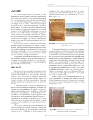 125
SOLOS TROPICAIS
Edgar Shinzato, Amaury Carvalho Filho, Wenceslau Geraldes Teixeira
LUVISSOLOS
São solos pouco profundos ou profundos, de cores
avermelhadas, com horizonte B textural ou B nítico abai-
xo do horizonte A, sendo comum a presença de casca-
lhos e pedregosidade. Apresentam argila de atividade
alta (>27 cmolc
por kg de argila), conjugada a alta sa-
turação por bases (V>50%). Face a seu pequeno grau
de intemperização, observa-se a presença de teores
médios a altos de minerais facilmente decomponíveis.
A presença desses elementos no solo pode ter implica-
ções com maior solubilização das bases presentes nos
minerais primários facilmente decomponíveis, possibi-
litando a ascensão de sais para os horizontes superio-
res, tornando esses solos suscetíveis à salinização. No
caso de ocorrerem pedras e concreções, pode haver im-
plicações na disponibilidade de água e de nutrientes
para as plantas.
Apequenaprofundidadeeoelevadogradientetextural,
em geral distintivo de caráter abrupto, aliados à condição
de relevo, contribuem para a fragilidade desses solos quan-
to à erosão, amplificada na região do semi-árido, onde as
chuvas são concentradas. É comum a presença de calhaus
e matacões na superfície, o que dificulta o uso agrícola,
mas, por outro lado, protege contra a erosão.
Distribuem-se principalmente na região mais seca do
país, semi-árido nordestino, sendo ocupados somente com
a pecuária extensiva. Ocorrem também nas regiões Sul e
na Amazônia, sendo ocupados com agricultura e pasta-
gem plantada, respectivamente.
NEOSSOLOS
Compreendem solos pouco desenvolvidos, sem apre-
sentar qualquer tipo de horizonte B. Reúnem solos rasos
(rocha a menos de 50 cm de profundidade), Neossolos
Litólicos; solos profundos e arenosos, Neossolos
Quartzarênicos; com horizonte A sobre C e presença de
minerais primários de fácil decomposição, Neossolo
Regolítico; e solos de natureza aluvionar, os Neossolos
Flúvicos.
Os Neossolos Flúvicos são formados em terraços de
deposição aluvionar recente, referidos ao Quaternário. Sua
principal característica é a estratificação de camadas sem
relação pedogenética entre si, o que pode ser evidenciado
pela grande variação textural e de conteúdo de carbono
em profundidade. Apresentam, portanto, grande variabi-
lidade espacial. Possuem seqüência de horizontes A-C,
eventualmente com evidências de gleização face à proxi-
midade dos cursos de água, e ao lençol freático, em geral
a pequena profundidade, sendo susceptíveis a eventuais
inundações.
São solos que apresentam grande variabilidade, po-
dendo ser pobres ou ricos em nutrientes. Podem apre-
sentar teores elevados de sais ou de sódio. Suas limita-
ções aumentam à medida que se elevam as concentra-
ções desses elementos, implicando corrosão de materi-
ais enterrados. A redução dessa limitação depende da
permeabilidade interna, que permita “lavar” os sais e o
sódio (Figura 8.6).
Os Neossolos Quartzarênicos compreendem solos are-
nosos, essencialmente quartzosos, virtualmente destituídos
de minerais primários pouco resistentes ao intemperismo;
são fortemente a excessivamente drenados, muito permeá-
veis, profundos ou muito profundos. Possuem baixa fertili-
dade natural, com capacidade de troca de cátions e satura-
çãoporbasesmuitoreduzidas.Atexturaarenosacondiciona
também uma baixa capacidade de retenção de água e de
eventuais elementos nutrientes aplicados, o que constitui
forte limitação ao seu aproveitamento agrícola. Em razão
de sua constituição arenosa, com grãos soltos, o que possi-
bilita fácil desagregação, tendem a ser muito suscetíveis à
erosão, mesmo quando ocorrem em relevo suave. São bas-
tante expressivos no Brasil, principalmente no centro-oeste
e ao longo da costa litorânea.
Apesar de serem muito permeáveis e terem uma es-
pessa zona de aeração, a baixa capacidade de adsorção
facilita a lixiviação de materiais tóxicos e metais pesados,
aumentando a possibilidade de contaminação do lençol
freático (Figura 8.7).
Figura 8.6 ––––– Perfil de Neossolo Flúvico em terraço de relevo plano
com pastagem natural.
Figura 8.7 ––––– Perfil de Neossolo Quartzarênico desenvolvido em
relevo suave ondulado com pastagem.
 