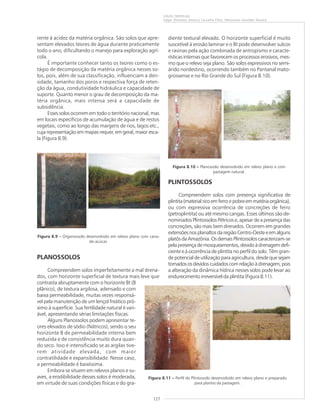 127
SOLOS TROPICAIS
Edgar Shinzato, Amaury Carvalho Filho, Wenceslau Geraldes Teixeira
diente textural elevado. O horizonte superficial é muito
suscetível à erosão laminar e o Bt pode desenvolver sulcos
e ravinas pela ação combinada de antropismo e caracte-
rísticas internas que favorecem os processos erosivos, mes-
mo que o relevo seja plano. São solos expressivos no semi-
árido nordestino, ocorrendo também no Pantanal mato-
grossense e no Rio Grande do Sul (Figura 8.10).
PLINTOSSOLOS
Compreendem solos com presença significativa de
plintita(materialricoemferroepobreemmatériaorgânica),
ou com expressiva ocorrência de concreções de ferro
(petroplintita) ou até mesmo cangas. Esses últimos são de-
nominados Plintossolos Pétricos e, apesar de a presença das
concreções, são mais bem drenados. Ocorrem em grandes
extensõesnosplanaltosdaregiãoCentro-Oesteeemalguns
platôsdaAmazônia.OsdemaisPlintossoloscaracterizam-se
pelapresençade mosqueamentos,devidoàdrenagemdefi-
ciente e à ocorrência de plintita no perfil do solo. Têm gran-
de potencial de utilização para agricultura, desde que sejam
tomadososdevidoscuidadoscomrelaçãoàdrenagem,pois
a alteração da dinâmica hídrica nesses solos pode levar ao
endurecimento irreversível da plintita (Figura 8.11).
rente à acidez da matéria orgânica. São solos que apre-
sentam elevados teores de água durante praticamente
todo o ano, dificultando o manejo para exploração agrí-
cola.
É importante conhecer tanto os teores como o es-
tágio de decomposição da matéria orgânica nesses so-
los, pois, além de sua classificação, influenciam a den-
sidade, tamanho dos poros e respectiva força de reten-
ção da água, condutividade hidráulica e capacidade de
suporte. Quanto menor o grau de decomposição da ma-
téria orgânica, mais intensa será a capacidade de
subsidência.
Esses solos ocorrem em todo o território nacional, mas
em locais específicos de acumulação de água e de restos
vegetais, como ao longo das margens de rios, lagos etc.,
cuja representação em mapas requer, em geral, maior esca-
la (Figura 8.9).
PLANOSSOLOS
Compreendem solos imperfeitamente a mal drena-
dos, com horizonte superficial de textura mais leve que
contrasta abruptamente com o horizonte Bt (B
plânico), de textura argilosa, adensado e com
baixa permeabilidade, muitas vezes responsá-
vel pela manutenção de um lençol freático pró-
ximo à superfície. Sua fertilidade natural é vari-
ável, apresentando sérias limitações físicas.
Alguns Planossolos podem apresentar te-
ores elevados de sódio (Nátricos), sendo o seu
horizonte B de permeabilidade interna bem
reduzida e de consistência muito dura quan-
do seco. Isso é intensificado se as argilas tive-
rem atividade elevada, com maior
contratilidade e expansibilidade. Nesse caso,
a permeabilidade é baixíssima.
Embora se situem em relevos planos e su-
aves, a erodibilidade desses solos é moderada,
em virtude de suas condições físicas e do gra-
Figura 8.9 ––––– Organossolo desenvolvido em relevo plano com cana-
de-acúcar.
Figura 8.10 ––––– Planossolo desenvolvido em relevo plano e com
pastagem natural.
Figura 8.11 ––––– Perfil de Plintossolo desenvolvido em relevo plano e preparado
para plantio da pastagem.
 