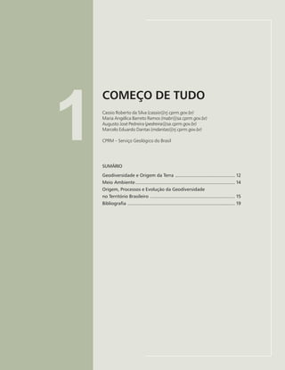 11
COMEÇO DE TUDO
Cassio Roberto da Silva, Maria Angélica B. Ramos, Augusto José Pedreira, Marcelo E. Dantas
1
COMEÇO DE TUDO
Cassio Roberto da Silva (cassio@rj.cprm.gov.br)
Maria Angélica Barreto Ramos (mabr@sa.cprm.gov.br)
Augusto José Pedreira (pedreira@sa.cprm.gov.br)
Marcelo Eduardo Dantas (mdantas@rj.cprm.gov.br)
CPRM – Serviço Geológico do Brasil
SUMÁRIO
Geodiversidade e Origem da Terra ............................................. 12
Meio Ambiente ........................................................................... 14
Origem, Processos e Evolução da Geodiversidade
no Território Brasileiro ................................................................ 15
Bibliografia ................................................................................. 19
 