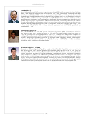 134
GEODIVERSIDADE DO BRASIL
WENCESLAU GERALDES TEIXEIRA
Graduado, em 1989, em Engenharia Agronômica pela Universidade Federal de Viçosa (UFV). Mestre em Agronomia
(área de concentração: Solos e Nutrição de Plantas) pela Universidade Federal de Lavras (UFLA) em 1992. Doutor em
Geoecologia (PhD) pela Universidade de Bayreuth (Alemanha) em 2001. Atualmente, é pesquisador do Centro de
Pesquisa Agroflorestal da Amazônia Ocidental (Manaus/AM). Colabora como professor associado da Universidade
Federal do Amazonas (UFAM) no Curso de Pós-Graduação em Agronomia Tropical e no Curso de Agricultura do Trópico
Úmido, convênio UFAM-INPA. Trabalha na área de Agronomia, com ênfase em Física, Manejo e Conservação do Solo e
da Água, atuando principalmente nos seguintes temas: Indicadores da Qualidade Física de Áreas Degradadas, Métodos
de Avaliação das Propriedades e Características Físico-Hídricas de Solos Tropicais, Modelagem de Fluxos de Água no Solo,
Entendimento da Gênese das Terras Pretas de Índio e no Uso de Carvão Vegetal como Condicionador do Solo.
AMAURY CARVALHO FILHO
Pesquisador da EMBRAPA Solos desde 1990. Formado em Engenharia Agronômica (1985), com mestrado em Agronomia
(área de concentração: Solos e Nutrição de Plantas), em 1989, pela Universidade Federal de Viçosa (UFV). Doutor em
Ciência do Solo (2008) pela Universidade Federal de Lavras (UFLA). Trabalha na área de Agronomia, com ênfase em
Pedologia, Gênese e Classificação do Solo. Como principais trabalhos desenvolvidos, constam levantamentos de solos da
microbacia de Morrinhos e Silvania (GO); Estado do Rio de Janeiro; Estação Experimental de Ponta Porã e Dourados;
bacias dos rios Dourados e Brilhante (MS); Área de Proteção Ambiental – APA Sul (MG). É membro do núcleo de
discussão do Sistema Brasileiro de Classificação de Solos.
EDGAR SHINZATO
Natural de Campo Grande (MS). Formado em Engenharia Agronômica (1990) pela Universidade Federal Rural do Rio de
Janeiro (UFRRJ). Mestre em Agronomia (área de concentração: Solos e Meio Ambiente) pela Universidade Estadual do
Norte Fluminense (UENF) em 1998. Iniciou sua carreira profissional em 1990, na iniciativa privada, desenvolvendo
estudos de solos, principalmente para Engenharia de Irrigação no Nordeste do Brasil. Em 1994, ingressou na Companhia
de Pesquisa de Recursos Minerais/Serviço Geológico do Brasil (CPRM/SGB), onde vem desenvolvendo estudos de solos e
geoprocessamento voltados para a área ambiental. Como Coordenador Executivo do Departamento de Gestão Territorial
(DEGET), desenvolve projetos referentes à área de Agronomia em integração com a Geologia. É membro do núcleo de
discussão do Sistema Brasileiro de Classificação de Solos. Entre os principais trabalhos desenvolvidos, constam levantamentos
de solos de Morro do Chapéu; Porto Seguro e Santa Cruz Cabrália (BA); APA de Lagoa Santa (MG), APA Sul (BH); Cuiabá
e Várzea Grande (MT); SUFRAMA (AM). É instrutor da área de geoprocessamento da CPRM/SGB, especializado nos
softwares ArcGis e Envi.
 