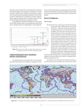 137
RISCOS GEOLÓGICOS – Pedro A.dos S. Pfaltzgraff, Rogério V. Ferreira, Maria Adelaide M.
Maia, Rafael Fernandes Bueno, Fernanda S. F. de Miranda
primeiros anos do século XXI, subdivididos em: desastres
hidrometeorológicos (inundações, tempestades, furacões,
tornados, tufões, secas, temperaturas extremas e avalan-
ches de neve); desastres geológico-geofísicos (terremotos,
tsunamis, deslizamentos, subsidências, erosão, colapsivi-
dade e expansividade de solos e erupções vulcânicas); de-
sastres biológicos (epidemias e pragas de insetos).
Essa subdivisão é bastante semelhante à de Augusto
Filho (1999), diferenciando-se, principalmente, pelo uso do
termo“desastrenatural”emsubstituiçãoa“riscoambiental”.
CARACTERIZAÇÃO DOS DIVERSOS
RISCOS GEOLÓGICOS
Na subdivisão dos riscos ambientais, os riscos geoló-
gicos são classificados em endógenos e exógenos. Os pri-
meiros estão relacionados à energia gerada e proveniente
do interior do planeta, enquanto os exógenos são resulta-
do de energias geradas (normalmente) na superfície do
planeta.
Riscos Endógenos
Terremotos
Os terremotos (ou sismos) são movimentos bruscos
provocados pelo deslocamento das placas
tectônicas – blocos rochosos de grandes di-
mensões que formam a crosta terrestre. Como
resultado, durante esses movimentos há a li-
beração de uma imensa quantidade de ener-
gia acumulada na crosta. Nos locais em que
se dá o encontro de duas placas, formam-se
zonas de fraqueza (falhas) que servirão como
pontos de escape dessas tensões. Algumas
dessas falhas podem atingir 50 a 70 km de
profundidade e centenas de quilômetros de
comprimento, onde são gerados os terremo-
tos de maior intensidade. Os terremotos se
distribuem ao longo do globo terrestre. Nor-
malmente, estão associados a movimentos
tectônicos; entretanto, aqueles de pequena in-
tensidade podem estar associados a extração
mineral, obras de engenharia, como grandes barragens,
colapso do teto de cavernas de calcário e extração de pe-
tróleo e água (Figura 9.3).
Para definir a quantidade de energia liberada e o
tamanho dos danos causados por terremotos, foram
Figura 9.3 ––––– Distribuição dos terremotos no globo terrestre (disponível em: http://www.iag.usp.br/siae98/terremoto/terremotos.htm).
Figura 9.2 ––––– Número de desastres naturais (de acordo com sua classe)
registrados no período de 1900 a 2003 (ISDR, 2004).
 