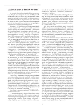 12
GEODIVERSIDADE DO BRASIL
GEODIVERSIDADE E ORIGEM DA TERRA
O conceito de geodiversidade é relativamente novo.
Sua utilização se inicia a partir dos anos de 1990, consoli-
dando-se ao longo dos últimos anos dessa década. Na lite-
raturainternacional,ageodiversidadetemsidoaplicadacom
maior ênfase aos estudos de geoconservação. Nesse senti-
do, destacam-se os estudos destinados à preservação do
patrimônio natural, tais como monumentos geológicos,
paisagens naturais, sítios paleontológicos etc.
Eberhard(1997)introduzoconceitodegeodiversidade
comesseviés,definindo-ocomo“adiversidadenaturalentre
aspectos geológicos, do relevo e dos solos”. Cada cenário
da diversidade natural (ou paisagem natural) estaria em
constante dinâmica por meio da atuação de processos de
natureza geológica, biológica, hidrológica e atmosférica.
Gray (2004) concebe uma definição bastante similar; toda-
via, estende sua aplicação aos estudos de planejamento
territorial,aindaquecomênfasedestinadaàgeoconservação.
Stanley (2001) já apresenta uma concepção mais
ampla para o termo “geodiversidade”, em que as paisa-
gens naturais, entendidas como a variedade de ambientes
e processos geológicos, estariam relacionadas a seu povo
e a sua cultura. Desse modo, o autor estabelece uma
interação entre a diversidade natural dos terrenos (com-
preendida como uma combinação de rochas, minerais,
relevo e solos) e a sociedade, em uma aproximação com
o clássico conceito lablacheano de “gênero de vida”.
No Brasil, o conceito de geodiversidade é desenvolvi-
do praticamente de forma simultânea a outros países,
porém, ressaltando-se, aqui, um caráter mais aplicado ao
planejamento territorial, ainda que os estudos voltados
para a geoconservação não sejam desconsiderados. Xavier
da Silva e Carvalho Filho (2001) definem geodiversidade a
partir da “variabilidade das características ambientais de
uma determinada área geográfica”, cabendo ao pesquisa-
dor, com base em um estudo sistemático de enorme mas-
sa de dados ambientais disponíveis em base de dados
georreferenciada, a seleção das variáveis que melhor de-
terminam a geodiversidade em cada local.
Veiga (1999), por sua vez, enfatiza o estudo das águas
superficiais e subterrâneas nos estudos de geodiversidade.
Para o autor, a geodiversidade “expressa as particularida-
des do meio físico, compreendendo as rochas, o relevo, o
clima, os solos e as águas, subterrâneas e superficiais, e
condiciona a morfologia da paisagem e a diversidade bio-
lógica e cultural”. O estudo da geodiversidade é, em sua
opinião,umaferramentaimprescindíveldegestãoambiental
e norteador das atividades econômicas.
Com base nessas proposições, a CPRM (2006) define
geodiversidade como:
“O estudo da natureza abiótica (meio físico) consti-
tuída por uma variedade de ambientes, composição, fe-
nômenos e processos geológicos que dão origem às pai-
sagens, rochas, minerais, águas, fósseis, solos, clima e
outros depósitos superficiais que propiciam o desenvol-
vimento da vida na Terra, tendo como valores intrínse-
cos a cultura, o estético, o econômico, o científico, o
educativo e o turístico.“
A biodiversidade está assentada sobre a geodiversida-
de e, por conseguinte, é dependente direta desta, pois as
rochas, quando intemperizadas, juntamente com o relevo
e clima, contribuem para a formação dos solos, disponi-
bilizando, assim, nutrientes e micronutrientes, os quais
são absorvidos pelas plantas, sustentando e desenvolven-
do a vida no planeta Terra.
Em síntese, pode-se considerar que o conceito de
geodiversidade abrange a porção abiótica do geossistema
(o qual é constituído pelo tripé que envolve a análise inte-
grada de fatores abióticos, bióticos e antrópicos). Esse
reducionismo permite, entretanto, ressaltar os fenômenos
geológicos em estudos integrados de gestão ambiental e
planejamento territorial.
A Terra é um sistema vivo que abriga milhões de orga-
nismos, incluindo os humanos, e apresenta delicado equilí-
brio para manter a vida. Como a geologia é a ciência que
estuda a Terra – origem, composição, evolução e funciona-
mento–,oconhecimentodaíadvindopoderácontribuirpara
desenvolver e preservar os habitats que o planeta abriga.
A origem do universo, assim como a do planeta Terra,
remonta a bilhões de anos. Atualmente, segundo Press et
al. (2006), a explicação científica mais aceita é a teoria da
GrandeExplosão(“BigBang”),aqualconsideraqueouniver-
so começou entre 13 e 14 bilhões de anos atrás, a partir de
uma “explosão” cósmica. Os astrônomos entendem que, a
partir desse evento, o universo expandiu-se e dividiu-se para
formar as galáxias e as estrelas. Os geólogos ainda analisam
os últimos 4,5 bilhões de anos dessa vasta expansão, um
tempo durante o qual nosso sistema solar, estrela que nós
chamamos de Sol, e os planetas que em torno dela orbitam,
formaram-se e evoluíram. Os geólogos estudam a origem
do sistema solar para entender a formação da Terra.
Embora a Terra tenha se esfriado após um período in-
candescente, ela continua um planeta inquieto, mudando
continuamente por meio das atividades geológicas, tais
como terremotos, vulcões e glaciações. Essas atividades são
governadas por dois mecanismos térmicos: um interno e
outro externo. Mecanismos como, por exemplo, o motor a
gasolina de um automóvel, que transforma calor em movi-
mento mecânico ou trabalho. O mecanismo interno da Ter-
ra é governado pela energia térmica aprisionada durante a
origem cataclísmica do planeta e gerada pela radioativida-
de em seus níveis mais profundos. O calor interior controla
os movimentos no manto e no núcleo, suprindo energia
para fundir rochas, mover continentes e soerguer monta-
nhas. O mecanismo externo da Terra é controlado pela ener-
gia solar (calor da superfície terrestre proveniente do Sol). O
calor do Sol energiza a atmosfera e os oceanos, sendo res-
ponsável pelo clima e condições meteorológicas. Chuva,
vento e gelo erodem montanhas e modelam a paisagem,
sendo que esse relevo da superfície da Terra é capaz de
provocar mudanças climáticas (Figura 1.1).
 