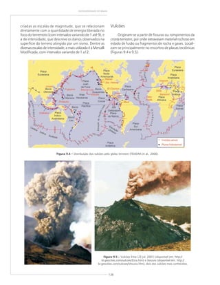 138
GEODIVERSIDADE DO BRASIL
criadas as escalas de magnitude, que se relacionam
diretamente com a quantidade de energia liberada no
foco do terremoto (com intervalos variando de 1 até 9), e
a de intensidade, que descreve os danos observados na
superfície do terreno atingido por um sismo. Dentre as
diversas escalas de intensidade, a mais utilizada é a Mercalli
Modificada, com intervalos variando de 1 a12.
Figura 9.4 ––––– Distribuição dos vulcões pelo globo terrestre (TEIXEIRA et al., 2000).
Figura 9.5 ––––– Vulcões Etna (22 jul. 2001) (disponível em: http://
br.geocities.com/vulcoes/Etna.htm) e Vesúvio (disponível em: http://
br.geocities.com/vulcoes/Vesuvio.htm), dois dos vulcões mais conhecidos.
Vulcões
Originam-se a partir de fissuras ou rompimentos da
crosta terrestre, por onde extravasam material rochoso em
estado de fusão ou fragmentos de rocha e gases. Locali-
zam-se principalmente no encontro de placas tectônicas
(Figuras 9.4 e 9.5).
 
