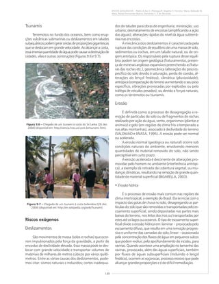 139
RISCOS GEOLÓGICOS – Pedro A.dos S. Pfaltzgraff, Rogério V. Ferreira, Maria Adelaide M.
Maia, Rafael Fernandes Bueno, Fernanda S. F. de Miranda
Tsunamis
Terremotos no fundo dos oceanos, bem como erup-
ções vulcânicas submarinas ou deslizamentos em taludes
subaquáticospodemgerarondasdeproporçõesgigantescas
quesedeslocamemgrandevelocidade.Aoalcançaracosta,
essaimensaquantidadedeáguapodecausaradestruiçãode
cidades, vilas e outras construções (Figuras 9.6 e 9.7).
Riscos exógenos
Deslizamentos
São movimentos de massa (solos e rochas) que ocor-
rem impulsionados pela força da gravidade, a partir de
encostas de declividade elevada. Essa massa pode se des-
locar com grande velocidade e transportar volumes de
materiais de milhares de metros cúbicos por vários quilô-
metros. Entre as várias causas dos deslizamentos, pode-
mos citar: sismos naturais e induzidos; cortes inadequa-
dos de taludes para obras de engenharia; mineração; uso
urbano; desmatamento de encostas (amplificando a ação
das águas); alterações rápidas do nível da água subterrâ-
nea nas encostas.
A mecânica dos deslizamentos é caracterizada pela
ruptura das condições de equilíbrio de uma massa de solo,
sedimentos ou rochas, em um talude natural, ou de ori-
gem antrópica. Os responsáveis pela ruptura desse equilí-
brio podem ter origem geológica (fraturamentos, presen-
ça de minerais argilosos expansivos preenchendo as fratu-
ras das rochas etc.), geomecânica (alterações do peso es-
pecífico do solo devido à saturação, perda de coesão, al-
terações do lençol freático), climática (pluviosidade);
antrópica(compactaçãodoterrenoaumentandooseupeso
específico, vibrações provocadas por explosões ou pelo
tráfego de veículos pesados); ou devido a forças naturais,
como os terremotos ou tsunamis.
Erosão
É definida como o processo de desagregação e re-
moção de partículas do solo ou de fragmentos de rochas
realizado por ação da água, vento, organismos (plantas e
animais) e gelo (em regiões de clima frio e temperado e
nas altas montanhas), associado à declividade do terreno
(SALOMÃO e IWASA, 1995). A erosão pode ser normal
ou acelerada.
A erosão normal (geológica ou natural) ocorre sob
condições naturais do ambiente, envolvendo menores
quantidades de material removido do solo, não sendo
perceptível em curto prazo.
A erosão acelerada é decorrente de alterações pro-
movidas pelo homem no ambiente (interferência antrópi-
ca), a exemplo da retirada da cobertura vegetal, ou mu-
danças climáticas, resultando na remoção de grande quan-
tidade de material superficial (BIGARELLA, 2003).
• Erosão hídrica
É o processo de erosão mais comum nas regiões de
clima intertropical, a exemplo do Brasil. Ela se inicia com o
impacto das gotas de chuva no solo, desagregando as par-
tículas do solo que são removidas e transportadas pelo es-
coamento superficial, sendo depositadas nas partes mais
baixas do terreno, nos leitos dos rios ou transportadas por
estes até os lagos ou oceanos. O tipo de escoamento super-
ficial divide a erosão hídrica em: laminar – provocada pelo
escoamento difuso, que resulta em uma remoção progres-
siva e uniforme das camadas do solo; linear – ocasionada
pela concentração dos fluxos de água em pequenos sulcos
que podem evoluir, pelo aprofundamento da incisão, para
ravinas. Quando acontece uma ampliação no tamanho das
ravinas, provocada, além das águas superficiais, também
por fluxos de águas subsuperficiais (incluindo o lençol
freático), ocorrem as voçorocas, processo erosivo que pode
alcançar grandes proporções e é de difícil remediação.
Figura 9.6 ––––– Chegada de um tsunami à costa do Sri Lanka (26 dez.
2004) (disponível em: http://ciencia.hsw.uol.com.br/tsunami.htm).
Figura 9.7 ––––– Chegada de um tsunami à costa tailandesa (26 dez.
2004) (disponível em: http://en.wikipedia.org/wiki/Tsunami).
 