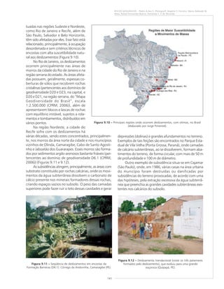 141
RISCOS GEOLÓGICOS – Pedro A.dos S. Pfaltzgraff, Rogério V. Ferreira, Maria Adelaide M.
Maia, Rafael Fernandes Bueno, Fernanda S. F. de Miranda
tuadas nas regiões Sudeste e Nordeste,
como Rio de Janeiro e Recife, além de
São Paulo, Salvador e Belo Horizonte,
têm sido afetadas por eles. Esse fato está
relacionado, principalmente, à ocupação
desordenada e sem critérios técnicos de
encostas com alta suscetibilidade natu-
ral aos deslizamentos (Figura 9.10).
No Rio de Janeiro, os deslizamentos
ocorrem principalmente nas áreas de
morros da cidade do Rio de Janeiro e na
região serrana do estado. As áreas afeta-
das possuem, geralmente, espessas co-
berturas de solos que recobrem rochas
cristalinas (pertencentes aos domínios de
geodiversidade D20 e D23, na capital, e
D20 e D21, na região serrana, do “Mapa
Geodiversidade do Brasil”, escala
1:2.500.000 (CPRM, 2006)), além de
apresentarem blocos e lascas de rochas
com equilíbrio instável, sujeitos a rola-
mentos e tombamentos, distribuídos em
vários pontos.
Na região Nordeste, a cidade do
Recife sofre com os deslizamentos há
várias décadas, sendo estes concentrados, principalmen-
te, nos morros da área norte da cidade e nos municípios
vizinhos de Olinda, Camaragibe, Cabo de Santo Agosti-
nho e Jaboatão dos Guararapes. Esses morros são forma-
dos por sedimentos argilo-arenosos bastante friáveis (per-
tencentes ao domínio de geodiversidade D6.1 (CPRM,
2006)) (Figuras 9.11 e 9.12).
Assubsidênciasatingem,principalmente,as áreas com
substrato constituído por rochas calcárias, onde os movi-
mentos da água subterrânea dissolvem o carbonato de
cálcio presente nos minerais formadores dessas rochas,
criando espaços vazios no subsolo. O peso das camadas
superiores pode fazer ruir o teto dessas cavidades e gerar
Figura 9.11 ––––– Seqüência de deslizamentos em encostas da
Formação Barreiras (D6.1). Córrego da Andorinha, Camaragibe (PE).
Figura 9.12 ––––– Deslizamento translacional (notar os três patamares
formados pelo deslizamento), que evoluiu para uma grande
voçoroca (Quipapá, PE).
Figura 9.10 ––––– Principais regiões onde ocorrem deslizamentos, com vítimas, no Brasil
(elaborado por Jorge Pimentel).
depressões (dolinas) e grandes afundamentos no terreno.
Exemplos de tais feições são encontrados no Parque Esta-
dual de Vila Velha (Ponta Grossa, Paraná), onde camadas
de calcário subterrâneas, ao se dissolverem, formam aba-
timentos do terreno, de forma circular, com mais de 50 m
de profundidade e 100 m de diâmetro.
Outro exemplo de subsidência situa-se em Cajamar
(São Paulo), onde, em 1986, várias casas na área urbana
do município foram destruídas ou danificadas por
subsidências do terreno provocadas, de acordo com uma
das hipóteses, pela extração excessiva da água subterrâ-
nea que preenchia as grandes cavidades subterrâneas exis-
tentes nos calcários do subsolo.
 