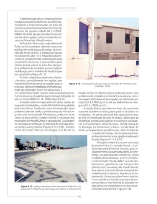 142
GEODIVERSIDADE DO BRASIL
A sedimentação eólica é responsável por
elevados prejuízos econômicos a prefeituras,
moradores e empresas situadas em áreas de
ocorrência de dunas móveis (pertencentes ao
domínio de geodiversidade D4.2 (CPRM,
2006)). No Brasil, são encontradas dunas mó-
veis em várias regiões, como em áreas dos es-
tados do Maranhão e Rio de Janeiro.
No litoral do Maranhão, na localidade de
Tutóia, as dunas avançam cobrindo casas e vias
públicas em curto espaço de tempo. Já no es-
tado do Rio de Janeiro, a estrada que liga os
municípios de Cabo Frio e Arraial do Cabo en-
contra-se,constantemente,obstruídapelaareia
proveniente das dunas, o que também afeta
trechos da área urbana de Cabo Frio, obrigan-
do a prefeitura do município a uma constante
mobilização para o trabalho de desobstrução
das vias públicas (Figura 9.13).
Os solos colapsíveis e expansíveis são en-
contrados, principalmente, em regiões com
marcantes diferenças entre as estações secas e
chuvosas, como em Petrolândia (Pernambuco),
onde são registrados danos em várias casas, e
em Campo Novo (Mato Grosso), onde ocorreram afunda-
mentos dos pisos de galpões para estocagem de grãos de
até um metro (NAIME et al., 1996) (Figura 9.14).
A erosão costeira está presente em vários pontos ao
longo da costa brasileira, sendo difícil definir em qual deles
ela é mais intensa. Entretanto, como bons exemplos desse
problema, deve ser citado o grande avanço do mar ao lon-
go da costa do estado de Pernambuco, onde, em locais
como na praia de Boa Viagem (Recife) e nas praias dos
municípios vizinhos de Olinda e Jaboatão dos Guararapes,
foi necessária a construção de estrutura de rocha para ten-
tar conter o avanço do mar (Figuras 9.15 e 9.16). Também
na foz do rio São Francisco, em Sergipe, e na foz do rio
Paraíba do Sul, em Atafona, litoral do Rio de Janeiro, esse
problema está instalado e se intensifica a cada ano, com o
marpreenchendoáreasantesocupadasporsedimentosare-
nosos (D1.4, CPRM op cit.) e até por sedimentos de man-
gues (D1.6, CPRM op cit.).
A erosão hídrica que afeta as áreas do continente
ocasiona problemas muito graves para os estados e os
municípios, tais como: perda de área agricultável (cerca
de 500 mil toneladas de solo no Brasil), destruição de
residências, construções públicas e históricas e vias públi-
cas. Como exemplos, temos Quipapá, Olinda e bacia do
rio Botafogo, em Pernambuco, e Bauru, em São Paulo. As
fontes principais desse problema são, além da falta de
cuidados de manejo com os solos agrícolas,
os desmatamentos e a ocupação inadequada
do solo (Figuras 9.17 e 9.19).
Na região amazônica, ocorre outro tipo
de erosão hídrica – a erosão fluvial –, con-
dicionada pela dinâmica dos rios, que, in-
cessantemente, buscam o equilíbrio, ora ero-
dindo, ora depositando sedimento. Como
resultado dessa dinâmica, ocorre o fenôme-
no denominado “terras caídas”, que são des-
lizamentos, geralmente nas margens dos
grandes rios, causados pela erosão fluvial,
que escava a base do talude marginal de-
sestabilizando o terreno, levando-o ao so-
lapamento. Embora esse fenômeno seja ine-
rente à dinâmica fluvial, uma série de tra-
balhos indica a interferência da atividade ne-
otectônica na região como um dos condi-
cionantes do processo (Figura 9.18).
Figura 9.14 ––––– Danos provocados em casas no município de Petrolândia (PE)
(AMORIM, 2004).
Figura 9.13 ––––– Avanço das dunas sobre vias públicas (Cabo Frio, RJ)
(disponível em: http://www.reservataua.com.br/dunas_costeiras.htm).
 