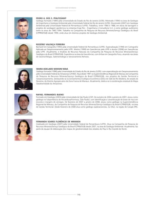 146
GEODIVERSIDADE DO BRASIL
ROGÉRIO VALENÇA FERREIRA
Bacharel em Geografia (1993) pela Universidade Federal de Pernambuco (UFPE). Especialização (1994) em Cartografia
Aplicada ao Geoprocessamento pela UFPE. Mestre (1999) em Geociências pela UFPE e doutor (2008) em Geociências
pela UFPE. Atualmente, é Analista de Recursos Naturais da Companhia de Pesquisa de Recursos Minerais/Serviço
Geológico do Brasil (CPRM/SGB). Experiência na área de Geociências, com ênfase em Geografia Física, atuando nas áreas
de Geomorfologia, Sedimentologia e Sensoriamento Remoto.
PEDRO A. DOS S. PFALTZGRAFF
Geólogo formado (1984) pela Universidade do Estado do Rio de Janeiro (UERJ). Mestrado (1994) na área de Geologia
de Engenharia e Geologia Ambiental pela Universidade Federal do Rio de Janeiro (UFRJ). Doutorado (2007) em Geologia
Ambiental pela Universidade Federal de Pernambuco (UFPE). Trabalhou, entre 1984 e 1988, em obras de barragens e
projetos de sondagem geotécnica na empresa Enge Rio – Engenharia e Consultoria S.A. e como geólogo autônomo
entre os anos de 1985-1994. Trabalha na Companhia de Pesquisa de Recursos Minerais/Serviço Geológico do Brasil
(CPPRM/SGB) desde 1994, onde atua em diversos projetos de Geologia Ambiental.
MARIA ADELAIDE MANSINI MAIA
Geóloga formada (1996) pela Universidade do Estado do Rio de Janeiro (UERJ), com especialização em Geoprocessamento
pela Universidade Federal do Amazonas (UFAM). Atua desde 1997 na Superintendência Regional de Manaus da Companhia
de Pesquisa de Recursos Minerais/Serviço Geológico do Brasil (CPRM/SGB), nos projetos de Gestão Territorial e
Geoprocessamento, destacando-se os Zoneamentos Ecológico-Econômico (ZEEs) do Vale do Rio Madeira, do estado de
Roraima, do Distrito Agropecuário da Zona Franca de Manaus. Atualmente, dedica-se à coordenação estadual do Mapa
Geodiversidade do Amazonas.
FERNANDA SOARES FLORÊNCIO DE MIRANDA
Graduada em Geologia (2007) pela Universidade Federal de Pernambuco (UFPE). Atua na Companhia de Pesquisa de
Recursos Minerais/Serviço Geológico do Brasil (CPRM/SGB) desde 2007, na área de Geologia Ambiental. Atualmente, faz
parte da equipe de elaboração dos mapas de geodiversidade dos estados do Piauí e Rio Grande do Norte.
RAFAEL FERNANDES BUENO
Formado em Geologia (2003) pela Universidade de São Paulo (USP). De outubro de 2004 a janeiro de 2007, atuou como
geólogo na Subprefeitura de Aricanduva/Formosa, (São Paulo), com identificação e caracterização de áreas de risco em
encosta e margens de córregos. De fevereiro de 2007 a janeiro de 2008, atuou como geólogo na Superintendência
Regional de Manaus, da Companhia de Pesquisa de Recursos Minerais/Serviço Geológico do Brasil (CPRM/SGB), na área
de Gestão Territorial. Desde fevereiro de 2008 atua como geólogo exploracionista, na VALE, na região de Carajás (PA).
 