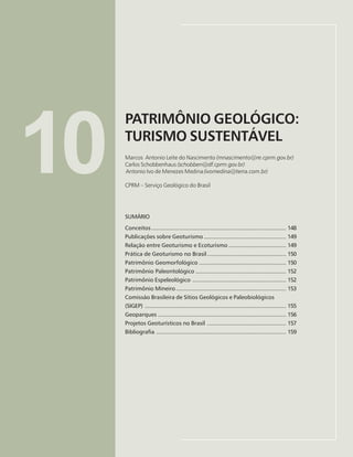 147
PATRIMÔNIO GEOLÓGICO: TURISMO SUSTENTÁVEL
Marco Antonio Leite do Nascimento, Carlos Schobbenhaus, Antonio Ivo de Menezes Medina
10
PATRIMÔNIO GEOLÓGICO:
TURISMO SUSTENTÁVEL
Marcos Antonio Leite do Nascimento (mnascimento@re.cprm.gov.br)
Carlos Schobbenhaus (schobben@df.cprm.gov.br)
Antonio Ivo de Menezes Medina(ivomedina@terra.com.br)
CPRM – Serviço Geológico do Brasil
SUMÁRIO
Conceitos.................................................................................. 148
Publicações sobre Geoturismo .................................................. 149
Relação entre Geoturismo e Ecoturismo ................................... 149
Prática de Geoturismo no Brasil................................................ 150
Patrimônio Geomorfológico ..................................................... 150
Patrimônio Paleontológico ....................................................... 152
Patrimônio Espeleológico ......................................................... 152
Patrimônio Mineiro................................................................... 153
Comissão Brasileira de Sítios Geológicos e Paleobiológicos
(SIGEP) ...................................................................................... 155
Geoparques .............................................................................. 156
Projetos Geoturísticos no Brasil ................................................ 157
Bibliografia ............................................................................... 159
 