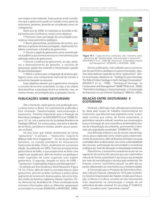149
PATRIMÔNIO GEOLÓGICO: TURISMO SUSTENTÁVEL
Marco Antonio Leite do Nascimento, Carlos Schobbenhaus, Antonio Ivo de Menezes Medina
ram origem a tais materiais. Esses autores ainda conside-
ram que o geoturismo pode ser tratado como parte do
ecoturismo, portanto, devendo ser considerado como um
subsegmento.
Neste ano de 2008, foi realizada na Austrália a Glo-
bal Geotourism Conference, tendo como objetivos:
• Promover maior percepção da comunidade e pro-
teção ao nosso patrimônio geológico.
• Reunir geocientistas, profissionais de turismo, aca-
dêmicos e gestores de áreas protegidas, objetivando for-
talecer e promover a disciplina de geoturismo.
• Discutir o papel do geoturismo como uma discipli-
na acadêmica que fornece estrutura e treinamento para
aplicação prática do geoturismo.
• Discutir a essência do geoturismo, ou seja: atrati-
vos e desenvolvimento do geossítio, o conceito de
geoparque, gestão dos visitantes e interpretação e gestão
do geossítio/paisagem.
• Definir o cenário para a integração de atrativos geo-
lógicos como uma componente essencial do turismo e
ecoturismo baseado na natureza.
Esses objetivos atestam que o geoturismo incorpora
o conceito de turismo sustentável, ou seja, o seu objeto
deve beneficiar a população local e os visitantes, mas, ao
mesmo tempo, ser protegido para as gerações futuras.
PUBLICAÇÕES SOBRE GEOTURISMO
Até o momento, existe apenas uma publicação acer-
ca desse tema no Brasil. Foi recentemente publicado o
livro intitulado “Geodiversidade, Geoconservação e
Geoturismo: Trinômio Importante para a Proteção do
Patrimônio Geológico” de NASCIMENTO et al. (2008) (Fi-
gura 10.1a), sob o patrocínio da Sociedade Brasileira de
Geologia (SBGeo). Em outros países, esse tema é aborda-
do em livros, periódicos e revistas, porém, pouco acessí-
veis no Brasil.
Há dois livros que tratam diretamente do termo
“geoturismo”. O primeiro – “Geoturismo: Scoprire le
Bellezze della Terra Viaggiando” – foi escrito por Matteo
Garofano, na ocasião presidente da Associazione
Geoturismo da Itália. O livro, atualmente em sua terceira
edição, foi publicado em 2003. Trata dos principais locais
geoturísticos da Itália, o que proporciona ao leitor uma
viagem por aquele país, além de mostrar sua geologia e
trazer sugestões de como organizar uma viagem
geoturística. O segundo, lançado no início de 2006 –
“Geotourism: Sustainability, Impacts and Management” –
, foi editado por Ross Dowling e David Newsome (Figura
10.1b). O livro, além de trazer os conceitos básicos sobre
geoturismo, permite ao leitor conhecer a prática desse
segmento do turismo em diversos países, tais como Esta-
dos Unidos da América, Inglaterra, Irlanda, Espanha, Chi-
na, África do Sul, Austrália e Irã. O livro contempla ainda
inúmeras informações sobre os diferentes geoparques
encontrados no mundo (DOWLING e NEWSOME, 2006).
Outras publicações, mais voltadas para a conserva-
ção do patrimônio geológico (a geoconservação), algu-
mas vezes dedicam capítulos ao tema “geoturismo”. Den-
tre as principais, destacam-se: “Geology on your Doorstep:
The Role of Urban Geology in Earth Heritage Conservation”
(BENNETT et al., 1996); “Geological Heritage: Its
Conservation and Management” (BARETTINO et al., 2000);
“Patrimônio Geológico e Geoconservação: a Conservação
da Natureza na sua Vertente Geológica” (BRILHA, 2005).
RELAÇÃO ENTRE GEOTURISMO E
ECOTURISMO
No Brasil, a definição mais utilizada para ecoturismo
foi dada pelo Grupo de Trabalho Interministerial em
Ecoturismo, que descreve esse segmento como “a ativi-
dade turística que utiliza, de forma sustentável, o
patrimônio natural e cultural, incentiva sua conservação e
busca a formação de uma consciência ambientalista atra-
vés da interpretação do ambiente, promovendo o bem-
estar das populações envolvidas” (EMBRATUR, 1994).
Essa definição enfatiza o uso do recurso natural origi-
nal ou pouco explorado como cenário para o desenvolvi-
mento do ecoturismo, além de levantar princípios nos quais
a atividade deve se desenvolver, tais como sustentabilidade
dos recursos, participação da comunidade e consciência
ecológica por meio de educação e interpretação ambiental.
Dessa forma, o ecoturismo caracteriza-se por ser um
segmento do turismo de natureza que usa o patrimônio
natural de forma sustentável e que busca sua proteção
por meio da sensibilização e da educação ambiental. No
entanto, o termo “patrimônio natural” vai além dos as-
pectos relacionados ao meio biótico (ou à biodiversidade).
A Convenção para a Proteção do Patrimônio Mun-
dial, Cultural e Natural, adotada em 1972 pela Conferên-
cia Geral da Organização das Nações Unidas para Educa-
ção, a Ciência e a Cultura, constitui um dos instrumentos
mais importantes na conceituação e criação de um
patrimônio de valor universal. Em seu artigo 2º (UNESCO,
1972), considera como “patrimônio natural”:
Figura 10.1 ––––– Capas dos livros conhecidos, até o momento, sobre
geoturismo. a)a)a)a)a) “Geodiversidade, Geoconservação e Geoturismo”
(NASCIMENTO et al., 2008); b)b)b)b)b) “Geotourism: Sustainability, Impacts
and Management” (DOWLING e NEWSOME, 2006).
 
