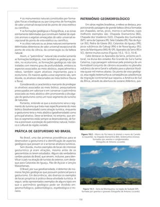 150
GEODIVERSIDADE DO BRASIL
• os monumentos naturais constituídos por forma-
ções físicas e biológicas ou por conjuntos de formações
de valor universal excepcional do ponto de vista estético
ou científico;
• as formações geológicas e fisiográficas, e as zonas
estritamente delimitadas que constituam habitat de espé-
cies animais e vegetais ameaçadas de valor universal ex-
cepcional do ponto de vista estético ou científico;
• os sítios naturais ou as áreas naturais estritamente
delimitadas detentoras de valor universal excepcional do
ponto de vista da ciência, da conservação ou da beleza
natural.
Assim, o “patrimônio” natural não envolve somente
as formações biológicas, mas também as geológicas; po-
rém, no ecoturismo, as formações geológicas não são
tratadas com mesmo grau de profundidade, embora os
aspectos associados ao meio abiótico, especialmente o
relevo, também sejam atrativos importantes para o
ecoturismo. Os maiores apelos a esse segmento são, sem
dúvida, os atrativos relacionados ao meio biótico (fauna
e flora).
Considerando a característica marcante de privilegiar
os atrativos associados ao meio biótico, pesquisadores
preocupados em valorizar e em conservar o patrimônio
associado ao meio abiótico vêm promovendo a divulga-
ção do geoturismo como um novo segmento do turismo
de natureza.
Portanto, entende-se que o ecoturismo seria o seg-
mento do turismo que trata mais especificamente do meio
biótico (biodiversidade) como atração turística, enquanto
o geoturismo teria o meio abiótico (geodiversidade) como
principal atrativo. Deve-se lembrar, no entanto, que am-
bos os segmentos estão sempre se desenvolvendo, de for-
ma a promover a proteção do patrimônio natural, históri-
co e cultural da região visitada.
PRÁTICA DE GEOTURISMO NO BRASIL
No Brasil, uma das primeiras providências para se
desenvolver o geoturismo é a identificação de aspectos
geológicos que possam vir a se tornar atrativos turísticos.
Sem dúvida, muitos exemplos de locais de interesse
geoturístico já eram atrações, mesmo antes de os
geocientistas os terem estudados. Alguns são verdadeiros
cartões-postais do Brasil, que servem, inclusive, para iden-
tificar o país na atração de turistas do exterior, com desta-
que para Cataratas do Iguaçu, Pão de Açúcar e Lençóis
Maranhenses.
O Brasil, por sua geodiversidade, é detentor de inú-
meras feições geológicas que possuem potencial para o
geoturismo. Em decorrência, são diversos os exemplos
de locais propícios à prática dessa atividade turística. A
seguir, serão apresentados exemplos de alguns tipos em
que o patrimônio geológico pode ser dividido em:
geomorfológico, paleontológico, espeleológico e mi-
neiro.
PATRIMÔNIO GEOMORFOLÓGICO
Em várias regiões brasileiras, o relevo se destaca, pro-
porcionando paisagens de grande beleza cênica formadas
por chapadas, serras, picos, morros e cachoeiras, cujos
melhores exemplos são: Chapada Diamantina (BA),
Chapada dos Veadeiros (GO), Chapada dos Guimarães
(MT); serra da Capivara (PI); Sete Cidades (PI); Pão de Açú-
car (RJ); Pedra da Gávea (RJ); Cataratas do Iguaçu (PR);
picos vulcânicos do Cabugi (RN) e de Nova Iguaçu (RJ);
serra da Mantiqueira (MG-RJ-SP); Aparados da Serra (RS e
SC), dentre muitos outros (Figuras 10.2, 10.3, 10.4).
Cabe destacar os Aparados da Serra, próximo ao li-
toral, na divisa dos estados Rio Grande do Sul e Santa
Catarina, cuja paisagem sobressai pela presença de um
formidável conjunto de cânions escavados no planalto
vulcânico da serra Geral e voltados para a planície litorâ-
nea quase mil metros abaixo. Do ponto de vista geológi-
co, essa região testemunha as conseqüências cataclísmicas
da migração continental que separou a América do Sul
da África, através da abertura do oceano Atlântico, pas-
Figura 10.3 – Serra da Mantiqueira, na região de Taubaté (SP),
formada por granitos e gnaisses (fotografia de Antonio Liccardo).
Figura 10.2 ––––– Morro do Pai Inácio (à direita) e morro do Camelo
(à esquerda), na chapada Diamantina (BA), testemunhos erosivos
formados por arenitos e conglomerados
(fotografia de Antonio Liccardo).
 