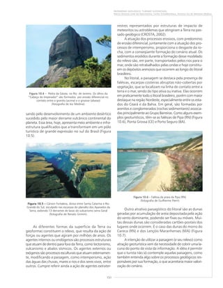151
PATRIMÔNIO GEOLÓGICO: TURISMO SUSTENTÁVEL
Marco Antonio Leite do Nascimento, Carlos Schobbenhaus, Antonio Ivo de Menezes Medina
sando pelo desenvolvimento de um ambiente desértico
sucedido pelo maior derrame vulcânico continental do
planeta. Essa área, hoje, apresenta meio ambiente e infra-
estrutura qualificados que a transformam em um pólo
turístico de grande expressão no sul do Brasil (Figura
10.5).
As diferentes formas da superfície da Terra ou
geoformas constituem o relevo, que resulta da ação de
forças ou agentes que agiram por milhões de anos. Os
agentes internos ou endógenos são processos estruturais
que atuam de dentro para fora da Terra, como tectonismo,
vulcanismo e abalos sísmicos. Os agentes externos ou
exógenos são processos esculturais que atuam externamen-
te, modificando a paisagem, como intemperismo, ação
das águas das chuvas, mares e rios e dos seres vivos, entre
outros. Cumpre referir ainda a ação de agentes extrater-
restres representados por estruturas de impacto de
meteoritos ou astroblemas que atingiram a Terra no pas-
sado geológico (CROSTA, 2002).
A atuação dos processos erosivos, com predomínio
de erosão diferencial, juntamente com a atuação dos pro-
cessos de intemperismo, proporciona o desgaste da ro-
cha, com a conseqüente formação do cenário atual. Os
sedimentos erodidos durante a formação desse modelado
do relevo são, em parte, transportados pelos rios para o
mar, onde são retrabalhados pelas ondas e hoje constitu-
em os depósitos arenosos que ocorrem ao longo do litoral
brasileiro.
No litoral, a paisagem se destaca pela presença de
falésias, escarpas costeiras abruptas não-cobertas por
vegetação, que se localizam na linha de contato entre a
terra e o mar, sendo do tipo ativa ou inativa. Elas ocorrem
em praticamente todo o litoral brasileiro, porém com maior
destaque na região Nordeste, especialmente entre os esta-
dos do Ceará e da Bahia. Em geral, são formadas por
arenitos e conglomerados (rochas sedimentares) associa-
das principalmente ao Grupo Barreiras. Como alguns exem-
plos geoturísticos, têm-se as falésias de Pipa (RN) (Figura
10.6), Ponta Grossa (CE) e Porto Seguro (BA).
Outro atrativo paisagístico do litoral são as dunas
geradas por acumulação de areia depositada pela ação
do vento dominante, podendo ser fixas ou móveis. Mui-
tas dessas dunas são consideradas cartões-postais dos
lugares onde ocorrem. É o caso das dunas do morro do
Careca (RN) e dos Lençóis Maranhenses (MA) (Figura
10.7).
A intenção de utilizar a paisagem (e seu relevo) como
atração geoturística vem da necessidade de cobrir uma la-
cuna do ponto de vista da informação. A idéia é permitir
que o turista não só contemple aquelas paisagens, como
também entenda algo sobre os processos geológicos res-
ponsáveis por sua formação, o que acarretaria maior valori-
zação do cenário.
Figura 10.4 – Pedra da Gávea, no Rio de Janeiro. Os olhos da
“Cabeça do Imperador” são formados por erosão diferencial no
contato entre o granito (acima) e o gnaisse (abaixo)
(fotografia de Ivo Medina).
Figura 10.5 ––––– Cânion Fortaleza, divisa entre Santa Catarina e Rio
Grande do Sul, esculpido nas escarpas do planalto dos Aparados da
Serra, exibindo 13 derrames de lavas do vulcanismo serra Geral
(fotografia de Renato Grimm).
Figura 10.6 – Falésia da praia da Pipa (RN)
(fotografia de Guilherme Pierri).
 