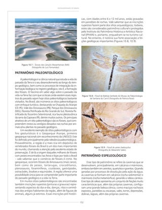 152
GEODIVERSIDADE DO BRASIL
PATRIMÔNIO PALEONTOLÓGICO
Apaleontologiaéaciêncianaturalqueestudaavidado
passado da Terra e o seu desenvolvimento ao longo do tem-
po geológico, bem como os processos de integração da in-
formaçãobiológicanoregistrogeológico,istoé,aformação
dos fósseis. O fascínio em saber algo sobre o passado da
vida na Terra faz com que os locais onde existem esses regis-
tros do passado sejam hoje sítios paleontológicos bastante
visitados. No Brasil, são inúmeros os sítios paleontológicos
com enfoque turístico, destacando-se Chapada do Araripe
(CE-PE), Vale dos Dinossauros (PB), Parque dos Dinossauros
(MG), Floresta Petrificada do Rio Grande do Sul, Floresta Pe-
trificada do Tocantins Setentrional, rica fauna pleistocênica
da serra da Capivara (PI), dentre muitos outros. Os principais
atrativosdeumsítiopaleontológicosãoosfósseis,quecom-
preendem restos ou vestígios deixados nas rochas por ani-
mais e/ou plantas no passado geológico.
Um excelente exemplo de sítios paleontológicos com
fins geoturísticos é o Geoparque Araripe, primeiro
geoparque nacional com reconhecimento da UNESCO. Este
foi definido principalmente pela relevância paleontológica.
Provavelmente, a região é a mais rica em depósitos de
vertebrados fósseis do Brasil e um dos mais importantes
do mundo, chamando a atenção pelo excelente estado de
preservação. É de lá a origem daqueles milhares de fósseis
com peixes encontrados nas feiras e lojas por todo o Brasil
– vale salientar que o comércio de fósseis é crime. No
geoparque, ocorrem fósseis de dinossauros (mais raros),
bem como de peixes, tartarugas, crocodilianos,
pterossauros, foraminíferos, crustáceos, gastrópodes,
ostracóides, bivalves e equinóides. A região oferece uma
possibilidade única para se compreender parte importante
do passado geológico e a vida na Terra.
Em muitos sítios paleontológicos são encontradas
também inscrições rupestres (pinturas e gravuras) repre-
sentando aspectos do dia-a-dia, danças, ritos e cerimô-
nias dos antigos habitantes da região, além de figuras de
animais, alguns já extintos. Essas inscrições pré-históri-
cas, com idades entre 6 e 12 mil anos, estão gravadas
em paredões de rochas. Vale salientar que as inscrições
rupestres fazem parte dos sítios arqueológicos; todavia,
estes são considerados patrimônio cultural e protegidos
pelo Instituto do Patrimônio Histórico e Artístico Nacio-
nal (IPHAN) e, portanto, enquadram-se no turismo cul-
tural. No entanto, é notória sua forte associação a fei-
ções geológicas importantes (Figuras 10.8, 10.9).
PATRIMÔNIO ESPELEOLÓGICO
Esse tipo de patrimônio se refere às cavernas que se
desenvolvem, principalmente, em calcários e mármores,
emboratambémemarenitos,quartzitosegranitos.Quando
geradas por processos de dissolução pela ação da água,
as cavernas se formam em calcários (rocha sedimentar) e
mármores (rocha metamórfica), gerando o relevo cárstico.
Esse tipo de relevo apresenta um conjunto de feições muito
características que, além das próprias cavernas, configu-
ram uma grande beleza cênica, como maciços rochosos
expostos, paredões ou escarpas, vales, torres, depressões,
dolinas, lagoas, além das próprias cavernas.
Figura 10.7 – Dunas dos Lençóis Maranhenses (MA)
(fotografia de Luiz Fernandes)
Figura 10.8 – Fóssil de libélula (símbolo do Museu de Paleontologia
de Santana do Cariri) (fotografia de Patrícia Rose).
Figura 10.9 – Fóssil de peixe cladocyclus
(fotografia de Alexandre Sales).
 