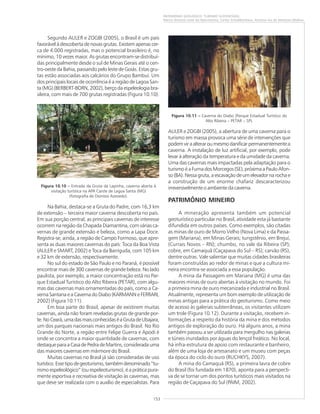 153
PATRIMÔNIO GEOLÓGICO: TURISMO SUSTENTÁVEL
Marco Antonio Leite do Nascimento, Carlos Schobbenhaus, Antonio Ivo de Menezes Medina
Segundo AULER e ZOGBI (2005), o Brasil é um país
favorável à descoberta de novas grutas. Existem apenas cer-
ca de 4.000 registradas, mas o potencial brasileiro é, no
mínimo, 10 vezes maior. As grutas encontram-se distribuí-
das principalmente desde o sul de Minas Gerais até o cen-
tro-oeste da Bahia, passando pelo leste de Goiás. Estas gru-
tas estão associadas aos calcários do Grupo Bambuí. Um
dos principais locais de ocorrência é a região de Lagoa San-
ta (MG) (BERBERT-BORN, 2002), berço da espeleologia bra-
sileira, com mais de 700 grutas registradas (Figura 10.10).
Na Bahia, destaca-se a Gruta do Padre, com 16,3 km
de extensão – terceira maior caverna descoberta no país.
Em sua porção central, as principais cavernas de interesse
ocorrem na região da Chapada Diamantina, com várias ca-
vernas de grande extensão e beleza, como a Lapa Doce.
Registra-se, ainda, a região de Campo Formoso, que apre-
senta as duas maiores cavernas do país: Toca da Boa Vista
(AULER e SMART, 2002) e Toca da Barriguda, com 105 km
e 32 km de extensão, respectivamente.
No sul do estado de São Paulo e no Paraná, é possível
encontrar mais de 300 cavernas de grande beleza. No lado
paulista, por exemplo, a maior concentração está no Par-
que Estadual Turístico do Alto Ribeira (PETAR), com algu-
mas das cavernas mais ornamentadas do país, como a Ca-
verna Santana e a Caverna do Diabo (KARMANN e FERRARI,
2002) (Figura 10.11).
Em boa parte do Brasil, apesar de existirem muitas
cavernas, ainda não foram reveladas grutas de grande por-
te.NoCeará,umadasmaisconhecidaséaGrutadeUbajara,
um dos parques nacionais mais antigos do Brasil. No Rio
Grande do Norte, a região entre Felipe Guerra e Apodi é
onde se concentra a maior quantidade de cavernas, com
destaqueparaaCasadePedradeMartins,consideradauma
das maiores cavernas em mármore do Brasil.
Muitas cavernas no Brasil já são consideradas de uso
turístico.Essetipodegeoturismo,tambémdenominado“tu-
rismo espeleológico” (ou espeleoturismo), é a prática pura-
mente esportiva e recreativa de visitação às cavernas, mas
que deve ser realizada com o auxílio de especialistas. Para
AULER e ZOGBI (2005), a abertura de uma caverna para o
turismo em massa provoca uma série de intervenções que
podemviraalteraroumesmodanificarpermanentementea
caverna. A instalação de luz artificial, por exemplo, pode
levar à alteração da temperatura e da umidade da caverna.
Uma das cavernas mais impactadas pela adaptação para o
turismo é a Furna dos Morcegos (SE), próxima a Paulo Afon-
so (BA). Nessa gruta, a escavação de um elevador na rocha e
a construção de um enorme chafariz descaracterizou
irreversivelmente o ambiente da caverna.
PATRIMÔNIO MINEIRO
A mineração apresenta também um potencial
geoturístico particular no Brasil, atividade esta já bastante
difundida em outros países. Como exemplos, são citadas
as minas de ouro de Morro Velho (Nova Lima) e da Passa-
gem (Mariana), em Minas Gerais; tungstênio, em Brejuí,
(Currais Novos – RN); chumbo, no vale da Ribeira (SP);
cobre, em Camaquã (Caçapava do Sul – RS); carvão (RS),
dentre outras. Vale salientar que muitas cidades brasileiras
foram construídas ao redor de minas e que a cultura mi-
neira encontra-se associada a essa população.
A mina da Passagem em Mariana (MG) é uma das
maiores minas de ouro abertas à visitação no mundo. Foi
a primeira mina de ouro mecanizada e industrial no Brasil.
Atualmente, representa um bom exemplo de utilização de
minas antigas para a prática do geoturismo. Como meio
de acesso às galerias subterrâneas, os visitantes utilizam
um trole (Figura 10.12). Durante a visitação, recebem in-
formações a respeito da história da mina e dos métodos
antigos de exploração do ouro. Há alguns anos, a mina
também passou a ser utilizada para mergulho nas galerias
e túneis inundados por águas do lençol freático. No local,
há infra-estrutura de apoio com restaurante e banheiro,
além de uma loja de artesanato e um museu com peças
da época do ciclo do ouro (RUCHKYS, 2007).
A mina do Camaquã (RS), a primeira lavra de cobre
do Brasil (foi fundada em 1870), aponta para a perspecti-
va de se tornar um dos pontos turísticos mais visitados na
região de Caçapava do Sul (PAIM, 2002).
Figura 10.10 ––––– Entrada da Gruta da Lapinha, caverna aberta à
visitação turística na APA Carste de Lagoa Santa (MG)
(fotografia de Dionísio Azevedo).
Figura 10.11 ––––– Caverna do Diabo (Parque Estadual Turístico do
Alto Ribeira – PETAR – SP).
 