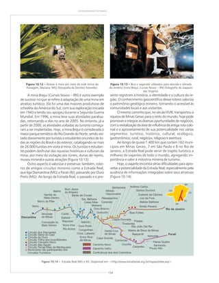 154
GEODIVERSIDADE DO BRASIL
A mina Brejuí (Currais Novos – RN) é outro exemplo
de sucesso no que se refere à adaptação de uma mina em
atrativo turístico. Ela foi uma das maiores produtoras de
scheelita da América do Sul, com sua exploração iniciada
em 1943 e tendo seu apogeu durante a Segunda Guerra
Mundial. Em 1996, a mina teve suas atividades paralisa-
das, retornando a elas no ano de 2005. No entanto, já a
partir de 2000, as atividades voltadas ao turismo começa-
ram a ser implantadas. Hoje, a mina Brejuí é considerada o
maior parque temático do Rio Grande do Norte, sendo visi-
tada diariamente por turistas e estudantes oriundos de to-
das as regiões do Brasil e do exterior, catalogando-se mais
de 26.000 turistas em visita à mina. Os turistas e estudan-
tes podem desfrutar das riquezas históricas e culturais da
mina, por meio da visitação aos túneis, dunas de rejeito,
museu mineral e outras atrações (Figura 10.13).
Outro aspecto é valorizar e preservar, também, rotei-
ros de antigos circuitos mineiros como a Estrada Real,
que liga Diamantina (MG) a Parati (RJ), passando por Ouro
Preto (MG). Ao longo da Estrada Real, o passado e o pre-
sente registram a história, a identidade e a cultura da re-
gião. O conhecimento geocientífico desse roteiro valoriza
o patrimônio geológico mineiro, tornando-o acessível às
comunidades locais e aos visitantes.
O mesmo caminho que, no século XVIII, transportou a
riqueza de Minas Gerais para o resto do mundo, hoje pode
promover e integrar as diversas oportunidades de negócios,
comarevitalizaçãodaáreadeinfluênciadaantigarotacolo-
nial e o aproveitamento de sua potencialidade nos vários
segmentos: turístico, histórico, cultural, ecológico,
gastronômico, rural, negócios, religioso e aventura.
Ao longo de quase 1.400 km que cortam 162 muni-
cípios em Minas Gerais, 7 em São Paulo e 8 no Rio de
Janeiro, a Estrada Real pode servir de trajeto turístico a
milhares de viajantes de todo o mundo, agregando im-
portância e valor à indústria mineira de turismo.
Hoje, o viajante encontra sérias dificuldades para apro-
veitar a potencialidade da Estrada Real, especialmente pela
ausência de informações integradas sobre seus atrativos
(Figura 10.14).
Figura 10.13 ––––– Bica e vagonete utilizados para descida e retirada
do minério (mina Brejuí, Currais Novos – RN) (fotografia de Joaquim
das Virgens).
Figura 10.12 ––––– Acesso à mina por meio de trole (mina da
Passagem, Mariana, MG) (fotografia de Dionísio Azevedo).
Figura 10.14 – Estrada Real (MG e RJ). Disponível em: <http://www.estradareal.org.br/mapas/index.asp>.
 