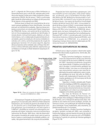 157
PATRIMÔNIO GEOLÓGICO: TURISMO SUSTENTÁVEL
Marco Antonio Leite do Nascimento, Carlos Schobbenhaus, Antonio Ivo de Menezes Medina
da 21, a Agenda da Ciência para o Meio Ambiente e o
Desenvolvimento para o século XXI, adotada pela Confe-
rência das Nações Unidas para o Meio Ambiente e Desen-
volvimento (UNCED, Rio de Janeiro, 1992) e confirmada
pela Cúpula de Johannesburg na cidade sul-africana entre
26 de agosto e 4 de setembro de 2002.
Diversas áreas no Brasil com características de se tor-
narem parques geológicos foram identificadas, mas ainda
precisam ser devidamente avaliadas. Algumas dessas pro-
postas se encontram em estudo pelo Projeto Geoparques
da CPRM/SGB. Outras, com potencial de se transforma-
rem em futuros geoparques, poderão ser identificadas. O
estudo deverá, como primeiro passo, elaborar um docu-
mento básico, com a colaboração de geocientistas de uni-
versidades, governos estaduais e de outras entidades en-
volvidas com o tema, contendo propostas de criação de
geoparques nacionais. Em um passo seguinte, algumas
dessas propostas serão avaliadas sob o enfoque das dire-
trizes e critérios definidos pela UNESCO, objetivando sua
candidatura à inserção na Rede Global de Geoparques (Fi-
gura 10.16).
O Geoparque Chapada do Araripe (CE) é o primeiro
geoparque incorporado pela UNESCO à Rede Global de
Geoparques, por iniciativa do governo do estado do Cea-
rá, em parceria com a Universidade Regional do Cariri.
Esse geoparque, que se estende por uma área superior a
5.000 km2
, possibilita ao visitante uma abrangente com-
preensão da origem, evolução e estrutura atual da bacia
sedimentar do Araripe. Além disso, nele são desenvolvi-
dos projetos inovadores de caráter social, para os quais se
busca o apoio e a participação de entidades públicas, pri-
vadas, não-governamentais e do conjunto da sociedade.
Propostas de novos aspirantes a geoparques, com
seus trabalhos já mais avançados, estão sendo realiza-
das, atualmente, para o Quadrilátero Ferrífero (MG),
Alto Ribeira (SP-PR), Bodoquena-Pantanal (MS) e Cam-
pos Gerais (PR). O primeiro é uma iniciativa do governo
de Minas Gerais, com apoio da Pontifícia Universidade
Católica de Minas Gerais (PUC-MG), Universidade Fe-
deral de Minas Gerais (UFMG), Universidade Federal de
Ouro Preto (UFOP) e CPRM/SGB. A proposta de Alto
Ribeira (SP-PR) é uma iniciativa da CPRM/SGB, abran-
gendo parte da bacia hidrográfica do rio Ribeira de
Iguape. A proposta do Geoparque Serra da Bodoquena-
Pantanal (MT e MS) é coordenada pelo Instituto do
Patrimônio Histórico e Artístico Nacional (IPHAN), com
a participação da CPRM/SGB. Já a proposta do
Geoparque Campos Gerais está em elaboração por Mi-
nérios do Paraná S.A. (MINEROPAR).
PROJETOS GEOTURÍSTICOS NO BRASIL
O Brasil possui alguns projetos e desenvolve ações
diretamente relacionadas ao geoturismo. Dentre elas, des-
tacam-se:
• Projeto Caminhos Geológicos: iniciativa pi-
oneira do Departamento de Recursos Minerais
do Estado do Rio de Janeiro (DRM-RJ). Iniciado
em 2001, representa atualmente o programa
mais desenvolvido. O objetivo principal do pro-
jeto é divulgar o conhecimento geológico do
referido estado, com base na conservação de
seus monumentos naturais e por meio da im-
plantação de painéis explicativos sobre a evolu-
ção geológica do local. Até julho de 2008, já
haviam sido implantados 67 painéis com infor-
mações geológicas em 24 municípios do Rio de
Janeiro (Figura 10.17).
Seguindo o modelo adotado pelo Projeto
CaminhosGeológicos(DRM-RJ)eadaptadoàrea-
lidade local, três outros estados do Brasil estão
promovendo o levantamento de seus monumen-
tos geológicos com vistas à sua conservação e di-
vulgação como atrativo geoturístico.
Por meio de Minerais do Paraná S.A.
(MINEROPAR), o estado do Paraná iniciou, em
2003, o Projeto Sítios Geológicos e Paleontológicos do Esta-
do do Paraná, com a intenção de valorizar esses sítios, inte-
grando-os aos roteiros do turismo ecológico, de lazer, de
aventura e outros, com publicação de material de divulga-
ção e orientação. Foram implantados, até o momento, 32
painéis ilustrativos em 12 municípios.
No estado da Bahia, o Projeto Caminhos Geológicos
da Bahia, também iniciado em 2003, vem contando a
história das belezas naturais baianas do ponto de vista da
geologia. A CPRM/SGB, em parceria com a PETROBRAS,
já inaugurou 5 painéis em pontos de interesse geológico
(Figura 10.18).
Figura 10.16 ––––– Mapa com propostas de alguns geoparques
nacionais (SCHOBBENHAUS, 2006).
 