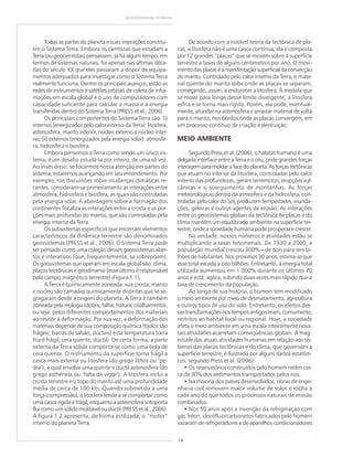14
GEODIVERSIDADE DO BRASIL
Todas as partes do planeta e suas interações constitu-
em o Sistema Terra. Embora os cientistas que estudam a
Terra (ou geocientistas) pensassem, já há algum tempo, em
termos de sistemas naturais, foi apenas nas últimas déca-
das do século XX que eles passaram a dispor de equipa-
mentos adequados para investigar como o Sistema Terra
realmente funciona. Dentre os principais avanços, estão as
redes de instrumentos e satélites orbitais de coleta de infor-
mações em escala global e o uso de computadores com
capacidade suficiente para calcular a massa e a energia
transferidas dentro do Sistema Terra (PRESS et al., 2006).
Os principais componentes do Sistema Terra são: (i)
internos (energizados pelo calor interno da Terra): litosfera,
astenosfera, manto inferior, núcleo externo e núcleo inter-
no; (ii) externos (energizados pela energia solar): atmosfe-
ra, hidrosfera e biosfera.
Embora pensemos a Terra como sendo um único sis-
tema, é um desafio estudá-la por inteiro, de uma só vez.
Ao invés disso, se focarmos nossa atenção em partes do
sistema, estaremos avançando em seu entendimento. Por
exemplo, nas discussões sobre mudanças climáticas re-
centes, consideram-se primeiramente as interações entre
atmosfera, hidrosfera e biosfera, as quais são controladas
pela energia solar. A abordagem sobre a formação dos
continentes focaliza as interações entre a crosta e as por-
ções mais profundas do manto, que são controladas pela
energia interna da Terra.
Os subsistemas específicos que encerram elementos
característicos da dinâmica terrestre são denominados
geossistemas (PRESS et al., 2006). O Sistema Terra pode
ser pensado como uma coleção desses geossistemas aber-
tos e interativos (que, freqüentemente, se sobrepõem).
Os geossistemas que operam em escala global são: clima,
placas tectônicas e geodínamo (esse último é responsável
pelo campo magnético terrestre) (Figura 1.1).
A Terra é quimicamente zoneada: sua crosta, manto
e núcleo são camadas quimicamente distintas que se se-
gregaram desde a origem do planeta. A Terra é também
zoneada pela reologia (dobra, falha, fratura, cisalhamento),
ou seja, pelos diferentes comportamentos dos materiais
ao resistir à deformação. Por sua vez, a deformação dos
materiais depende de sua composição química (tijolos são
frágeis; barras de sabão, dúcteis) e da temperatura (cera
fria é frágil; cera quente, dúctil). De certa forma, a parte
externa da Terra sólida comporta-se como uma bola de
cera quente. O resfriamento da superfície torna frágil a
casca mais externa ou litosfera (do grego lithos ou ‘pe-
dra’), a qual envolve uma quente e dúctil astenosfera (do
grego asthéneia ou ‘falta de vigor’). A litosfera inclui a
crosta terrestre e o topo do manto até uma profundidade
média de cerca de 100 km. Quando submetida a uma
força (compressão), a litosfera tende a se comportar como
uma casca rígida e frágil, enquanto a astesnofera sotoposta
flui como um sólido moldável ou dúctil (PRESS et al., 2006).
A figura 1.2 apresenta, de forma estilizada, o “motor”
interno do planeta Terra.
De acordo com a notável teoria da tectônica de pla-
cas, a litosfera não é uma casca contínua; ela é composta
por 12 grandes “placas” que se movem sobre a superfície
terrestre a taxas de alguns centímetros por ano. O movi-
mento das placas é a manifestação superficial da convecção
do manto. Controlado pelo calor interno da Terra, o mate-
rial quente do manto sobe onde as placas se separam,
começando, assim, a endurecer a litosfera. À medida que
se move para longe desse limite divergente, a litosfera
esfria e se torna mais rígida. Porém, ela pode, eventual-
mente, afundar na astenosfera e arrastar material de volta
para o manto, nos bordos onde as placas convergem, em
um processo contínuo de criação e destruição.
MEIO AMBIENTE
Segundo Press et al. (2006), o habitat humano é uma
delgada interface entre a Terra e o céu, onde grandes forças
interagemparamoldarafacedoplaneta.Asforçastectônicas
que atuam no interior da litosfera, controladas pelo calor
interno das profundezas, geram terremotos, erupções vul-
cânicas e o soerguimento de montanhas. As forças
meteorológicas dentro da atmosfera e da hidrosfera, con-
troladas pelo calor do Sol, produzem tempestades, inunda-
ções, geleiras e outros agentes de erosão. As interações
entre os geossistemas globais da tectônica de placas e do
clima mantêm um equilibrado ambiente na superfície ter-
restre, onde a sociedade humana pode prosperar e crescer.
Na verdade, nossos números e atividades estão se
multiplicando a taxas fenomenais. De 1930 a 2000, a
população mundial cresceu 300% ––––– de dois para seis bi-
lhões de habitantes. Nos próximos 30 anos, estima-se que
esse total exceda a oito bilhões. Entretanto, a energia total
utilizada aumentou em 1.000% durante os últimos 70
anos e está, agora, subindo duas vezes mais rápido que a
taxa de crescimento da população.
Ao longo de sua história, o homem tem modificado
o meio ambiente por meio de desmatamento, agricultura
e outros tipos de uso do solo. Entretanto, os efeitos des-
sas transformações nos tempos antigos eram, comumente,
restritos ao habitat local ou regional. Hoje, a sociedade
afeta o meio ambiente em uma escala inteiramente nova:
tais atividades acarretam conseqüências globais. A mag-
nitude das atuais atividades humanas em relação aos sis-
temas das placas tectônicas e do clima, que governam a
superfície terrestre, é ilustrada por alguns dados estatísti-
cos, segundo Press et al. (2006):
• Os reservatórios construídos pelo homem retêm cer-
ca de 30% dos sedimentos transportados pelos rios.
• Na maioria dos países desenvolvidos, obras de enge-
nharia civil removem maior volume de solos e rocha a
cada ano do que todos os processos naturais de erosão
combinados.
• Nos 50 anos após a invenção da refrigeração com
gás fréon, clorofluorcarbonetos fabricados pelo homem
vazaram de refrigeradores e de aparelhos condicionadores
 