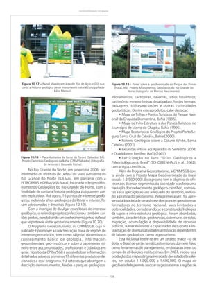 158
GEODIVERSIDADE DO BRASIL
No Rio Grande do Norte, em janeiro de 2006, por
intermédio do Instituto de Defesa do Meio Ambiente do
Rio Grande do Norte (IDEMA), em parceria com a
PETROBRAS e CPRM/SGB-Natal, foi criado o Projeto Mo-
numentos Geológicos do Rio Grande do Norte, com a
finalidade de contar a história geológica potiguar em pai-
néis explicativos. Até agora, 16 pontos de interesse geoló-
gicos, incluindo sítios geológicos do litoral e interior, fo-
ram selecionados e descritos (Figura 10.19).
Com a intenção de divulgar esses locais de interesse
geológico, o referido projeto confeccionou também car-
tões-postais,possibilitandoumconhecimentopréviodolocal
que se pretende visitar geoturisticamente (Figura 10.20).
O Programa Geoecoturismo, da CPRM/SGB, cuja fi-
nalidade é promover a caracterização física de regiões de
interesse geoturístico, tem como objetivo disseminar o
conhecimento básico de geologia, informações
geoambientais, geo-históricas e sobre o patrimônio mi-
neiro entre as comunidades, profissionais e cidadãos em
geral. No sítio da CPRM/SGB é possível obter informações
detalhadas sobre os primeiros 17 diferentes produtos rela-
cionados a esse programa. Há roteiros que abrangem a
descrição de monumentos, feições e parques geológicos,
afloramentos, cachoeiras, cavernas, sítios fossilíferos,
patrimônio mineiro (minas desativadas), fontes termais,
paisagens, trilhas/excursões e outras curiosidades
geoturísticas. Dentre esses produtos, cabe destacar:
• Mapa de Trilhas e Pontos Turísticos do Parque Naci-
onal da Chapada Diamantina, Bahia (1995).
• Mapa de Infra-Estrutura e dos Pontos Turísticos do
Município de Morro do Chapéu, Bahia (1995).
• Mapa Ecoturístico Geológico do Projeto Porto Se-
guro-Santa Cruz de Cabrália, Bahia (2000).
• Roteiro Geológico sobre a Coluna White, Santa
Catarina (2003).
• Excursões virtuais aos Aparados da Serra (RS) (2004)
e Quadrilátero Ferrífero (MG) (2007).
• Participação no livro “Sítios Geológicos e
Paleontológicos do Brasil” (SCHOBBENHAUS et al., 2002),
com artigos científicos.
Além do Programa Geoecoturismo, a CPRM/SGB con-
ta ainda com o Projeto Mapa Geodiversidade do Brasil
(escala 1:2.500.000). Esse projeto tem o objetivo de ofe-
recer aos diversos segmentos da sociedade brasileira uma
tradução do conhecimento geológico-científico, com vis-
tas a sua aplicação ao uso adequado do território, incluin-
do a prática do geoturismo. Pela primeira vez, foi apre-
sentada à sociedade uma síntese dos grandes geossistemas
formadores do território nacional, suas limitações e
potencialidades, considerando-se a constituição litológica
da supra- e infra-estrutura geológica. Foram abordadas,
também, características geotécnicas, coberturas de solos,
migração, acumulação e disponibilidade de recursos
hídricos, vulnerabilidades e capacidades de suporte à im-
plantação de diversas atividades antrópicas dependentes
de fatores geológicos, como o geoturismo.
Essa iniciativa insere-se em um projeto maior – o de
dotar o Brasil de cartas temáticas territoriais do meio físico
como ferramentas de planejamento, em todas as áreas do
campo de atribuições institucionais. Em 2007, iniciou-se a
produçãodosmapasdegeodiversidadedosestadosbrasilei-
ros, em escalas 1:1.000.000 a 1:500.000. O mapa de
geodiversidadepermiteassociarosgeossistemasaregiõesde
Figura 10.18 ––––– Placa ilustrativa da Fonte do Tororó (Salvador, BA).
Projeto Caminhos Geológicos da Bahia (CPRM/Salvador) (fotografia
de Antonio J. Dourado Rocha).
Figura 10.17 ––––– Painel afixado em área do Pão de Açúcar (RJ) que
conta a história geológica desse monumento natural (fotografia de
Kátia Mansur).
Figura 10.19 ––––– Painel sobre a geodiversidade do Parque das Dunas
(Natal, RN). Projeto Monumentos Geológicos do Rio Grande do
Norte (fotografia de Marcos Nascimento).
 