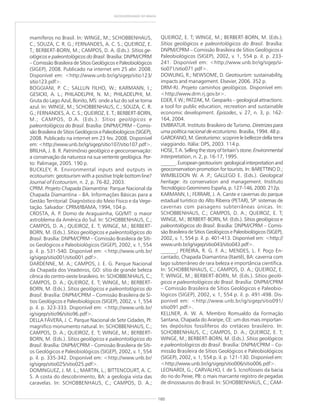 160
GEODIVERSIDADE DO BRASIL
mamíferos no Brasil. In: WINGE, M.; SCHOBBENHAUS,
C.; SOUZA, C. R. G.; FERNANDES, A. C. S.; QUEIROZ, E.
T.; BERBERT-BORN, M.; CAMPOS, D. A. (Eds.). Sítios ge-
ológicos e paleontológicos do Brasil. Brasília: DNPM/CPRM
– Comissão Brasileira de Sítios Geológicos e Paleobiológicos
(SIGEP), 2008. Publicado na internet em 25 abr. 2008.
Disponível em: <http://www.unb.br/ig/sigep/sitio123/
sitio123.pdf>.
BOGGIANI, P. C.; SALLUN FILHO, W.; KARMANN, I.;
GESICKI, A. L.; PHILADELPHI, N. M.; PHILADELPHI, M.
Gruta do Lago Azul, Bonito, MS: onde a luz do sol se torna
azul. In: WINGE, M.; SCHOBBENHAUS, C.; SOUZA, C. R.
G.; FERNANDES, A. C. S.; QUEIROZ, E. T.; BERBERT-BORN,
M.; CAMPOS, D.A. (Eds.). Sítios geológicos e
paleontológicos do Brasil. Brasília: DNPM/CPRM – Comis-
são Brasileira de Sítios Geológicos e Paleobiológicos (SIGEP),
2008. Publicado na internet em 23 fev. 2008. Disponível
em: <http://www.unb.br/ig/sigep/sitio107/sitio107.pdf>.
BRILHA, J. B. R. Patrimônio geológico e geoconservação:
a conservação da natureza na sua vertente geológica. Por-
to: Palimage, 2005. 190 p.
BUCKLEY, R. Environmental inputs and outputs in
ecotourism: geotourism with a positive triple bottom line?
Journal of Ecotourism, n. 2, p. 76-82, 2003.
CPRM. Projeto Chapada Diamantina: Parque Nacional da
Chapada Diamantina – BA. Informações Básicas para a
Gestão Territorial: Diagnóstico do Meio Físico e da Vege-
tação. Salvador: CPRM/IBAMA, 1994, 104 p.
CROSTA, A. P. Domo de Araguainha, GO/MT: o maior
astroblema da América do Sul. In: SCHOBBENHAUS, C.;
CAMPOS, D. A.; QUEIROZ, E. T; WINGE, M.; BERBERT-
BORN, M. (Eds.). Sítios geológicos e paleontológicos do
Brasil. Brasília: DNPM/CPRM – Comissão Brasileira de Síti-
os Geológicos e Paleobiológicos (SIGEP), 2002, v. 1, 554
p. il. p. 531-540. Disponível em: <http://www.unb.br/
ig/sigep/sitio001/sitio001.pdf>.
DARDENNE, M. A.; CAMPOS, J. E. G. Parque Nacional
da Chapada dos Veadeiros, GO: sítio de grande beleza
cênica do centro-oeste brasileiro. In: SCHOBBENHAUS, C.;
CAMPOS, D. A.; QUEIROZ, E. T; WINGE, M.; BERBERT-
BORN, M. (Eds.). Sítios geológicos e paleontológicos do
Brasil. Brasília: DNPM/CPRM – Comissão Brasileira de Sí-
tios Geológicos e Paleobiológicos (SIGEP), 2002, v. 1, 554
p. il. p. 323-333. Disponível em: <http://www.unb.br/
ig/sigep/sitio96/sitio96.pdf>.
DELLA FÁVERA, J. C. Parque Nacional de Sete Cidades, PI:
magnífico monumento natural. In: SCHOBBENHAUS, C.;
CAMPOS, D. A.; QUEIROZ, E. T; WINGE, M.; BERBERT-
BORN, M. (Eds.). Sítios geológicos e paleontológicos do
Brasil. Brasília: DNPM/CPRM – Comissão Brasileira de Síti-
os Geológicos e Paleobiológicos (SIGEP), 2002, v. 1, 554
p. il. p. 335-342. Disponível em: <http://www.unb.br/
ig/sigep/sitio025/sitio025.pdf>.
DOMINGUEZ, J. M. L.; MARTIN, L.; BITTENCOURT, A. C.
S. A costa do descobrimento, BA: a geologia vista das
caravelas. In: SCHOBBENHAUS, C.; CAMPOS, D. A.;
QUEIROZ, E. T; WINGE, M.; BERBERT-BORN, M. (Eds.).
Sítios geológicos e paleontológicos do Brasil. Brasília:
DNPM/CPRM – Comissão Brasileira de Sítios Geológicos e
Paleobiológicos (SIGEP), 2002, v. 1, 554 p. il. p. 233-
241. Disponível em: <http://www.unb.br/ig/sigep/si-
tio071/sitio071.pdf>.
DOWLING, R.; NEWSOME, D. Geotourism: sustainability,
impacts and management. Elsevier, 2006. 352 p.
DRM-RJ. Projeto caminhos geológicos. Disponível em:
<http://www.drm.rj.gov.br>.
EDER, F. W.; PATZAK, M. Geoparks – geological attractions:
a tool for public education, recreation and sustainable
economic development. Episodes, v. 27, n. 3, p. 162-
164, 2004.
EMBRATUR. Instituto Brasileiro de Turismo. Diretrizes para
uma política nacional de ecoturismo. Brasília, 1994. 48 p.
GAROFANO, M. Geoturismo: scoprire le bellezze della terra
viaggiando. Itália: DPS, 2003. 114 p.
HOSE,T.A.Sellingthestoryofbritain’sstone.Environmental
Interpretation, n. 2, p. 16-17, 1995.
______.Europeangeotourism:geologicalinterpretationand
geoconservation promotion for tourists. In: BARETTINO D.;
WIMBLEDON W. A .P.; GALLEGO E. (Eds.). Geological
heritage: its conservation and management. Instituto
Tecnológico Geominero España, p. 127-146, 2000. 212p.
KARMANN, I.; FERRARI, J. A. Carste e cavernas do parque
estadual turístico do Alto Ribeira (PETAR), SP: sistemas de
cavernas com paisagens subterrâneas únicas. In:
SCHOBBENHAUS, C.; CAMPOS, D. A.; QUEIROZ, E. T;
WINGE, M.; BERBERT-BORN, M. (Eds.). Sítios geológicos e
paleontológicos do Brasil. Brasília: DNPM/CPRM – Comis-
são Brasileira de Sítios Geológicos e Paleobiológicos (SIGEP),
2002, v. 1, 554 p. il. p. 401-413. Disponível em: <http://
www.unb.br/ig/sigep/sitio043/sitio043.pdf>.
______; PEREIRA, R. G. F. A.; MENDES, L. F. Poço En-
cantado, Chapada Diamantina (Itaetê), BA: caverna com
lago subterrâneo de rara beleza e importância científica.
In: SCHOBBENHAUS, C.; CAMPOS, D. A.; QUEIROZ, E.
T; WINGE, M.; BERBERT-BORN, M. (Eds.). Sítios geoló-
gicos e paleontológicos do Brasil. Brasília: DNPM/CPRM
– Comissão Brasileira de Sítios Geológicos e Paleobio-
lógicos (SIGEP), 2002, v. 1, 554 p. il. p. 491-498. Dis-
ponível em: <http://www.unb.br/ig/sigep/sitio091/
sitio091.pdf>.
KELLNER, A. W. A. Membro Romualdo da Formação
Santana, Chapada do Araripe, CE: um dos mais importan-
tes depósitos fossilíferos do cretáceo brasileiro. In:
SCHOBBENHAUS, C.; CAMPOS, D. A.; QUEIROZ, E. T;
WINGE, M.; BERBERT-BORN, M. (Eds.). Sítios geológicos
e paleontológicos do Brasil. Brasília: DNPM/CPRM – Co-
missão Brasileira de Sítios Geológicos e Paleobiológicos
(SIGEP), 2002, v. 1, 554 p. il. p. 121-130. Disponível em:
<http://www.unb.br/ig/sigep/sitio006/sitio006.pdf>.
LEONARDI, G.; CARVALHO, I. de S. Icnofósseis da bacia
do rio do Peixe, PB: o mais marcante registro de pegadas
de dinossauros do Brasil. In: SCHOBBENHAUS, C.; CAM-
 