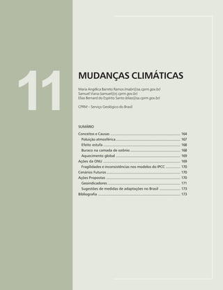 163
MUDANÇAS CLIMÁTICAS
Maria Angélica Barreto Ramos, Samuel Viana, Elias Bernard do Espírito Santo
11
MUDANÇAS CLIMÁTICAS
Maria Angélica Barreto Ramos (mabr@sa.cprm.gov.br)
Samuel Viana (samuel@rj.cprm.gov.br)
Elias Bernard do Espírito Santo (elias@sa.cprm.gov.br)
CPRM – Serviço Geológico do Brasil
SUMÁRIO
Conceitos e Causas ................................................................... 164
Poluição atmosférica.............................................................. 167
Efeito estufa .......................................................................... 168
Buraco na camada de ozônio ................................................ 168
Aquecimento global .............................................................. 169
Ações da ONU .......................................................................... 169
Fragilidades e inconsistências nos modelos do IPCC .............. 170
Cenários Futuros....................................................................... 170
Ações Propostas ....................................................................... 170
Geoindicadores ...................................................................... 171
Sugestões de medidas de adaptações no Brasil .................... 173
Bibliografia ............................................................................... 173
 
